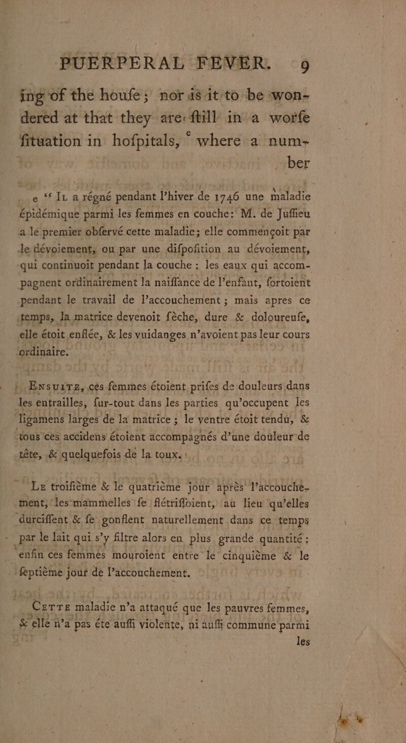 ing of the houfe; nor is it to be won- dered at that they are: ftill in a worfe fituation in hofpitals, “ where a num- “ber épidémique parmi les femmes en couche: M. de Juffieu a le premier obfervé cette maladie; elle commencoit par pendant le travail de l’accouchement ; mais apres ce | Ensuite, ces femmes étoient prifes de douleurs dans ‘les entrailles, fur-tout dans les parties qu’occupent les ‘Tigamens Jarges ‘de la matrice ; le ventre étoit tendu, &amp; “tous cés accidens étoient accompagnés d’une douleur'de “Le troifiéme &amp; le quatri¢me jour aprés’ l’accouche- ment,‘les*mammelles fe flétrifloient, au liew qu’elles durciffent &amp; fe gonflent naturellement dans ce temps _par le lait qui s’y filtre alors en plus grande quantite ; “enfin ces femmes mouroient entre le cinquiéme &amp; le _ feptiéme jout de Paccouchement. Corre maladie n n’a attaqué que les pauvres femmes, &amp; Yelle n’a ‘pas éte auffi violente, ni anfi commune parmi les