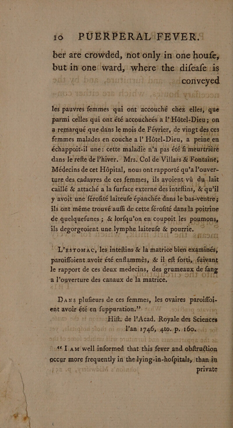 ber are crowded, not only in one houfe, but in one: ward, where’ the difeafe :is | ‘conveyed Pata: Oe oo eee Leth: VER ES les pauvres femmes qui ont accouché chez elles,’ que parmi celles qui ont été accoucheés a 1’? Hétel-Dien; on a remarqué que dans le mois de Février, de vingt depce ces femmes malades en couche al’ Hotel-Dieu, a peine en échappoit-il une: cette maladie n’a pas été fi meurtriére dans’le refte de ’hiver.. Mrs. Col de Villars &amp; Fontaine} Médecins de cet Hopital, nous ont rapporté qu’a Pouver- ture des cadayres de ces femmes, ils ayoient va du. lait caillé &amp; attaché a la furface externe des inteftins, Bs qu il y avoit une férofité laireufe épanchée dans le bas-ventre; ils ont méme trouvé aufli de cette férofité dans la poitrine de quelquefunes ; &amp; lor{qu’on en coupoit. les Ponmonis ils degorgeoient une lymphe, ce &amp; pourrie. beac fis &lt;i S907 ~-L’zstomac, les inteftins &amp; la matrice bien examinés, paroiffoient avoir été enflammeés, &amp; il eft forti,furvant Je rapport de ces deux medecins, des _grumeaux de fang 4 Shy oT R&amp;S Daws plufieurs de ces eater les ovaires sia ‘Hifts de Acad. RSiates de Scsesbee Van 1746, ates Pv 1608043 30) o$ Tam well informed that iis Sider and, ‘obfrudtion occur more AssnenY in the: beta ges hofpitals, than in private