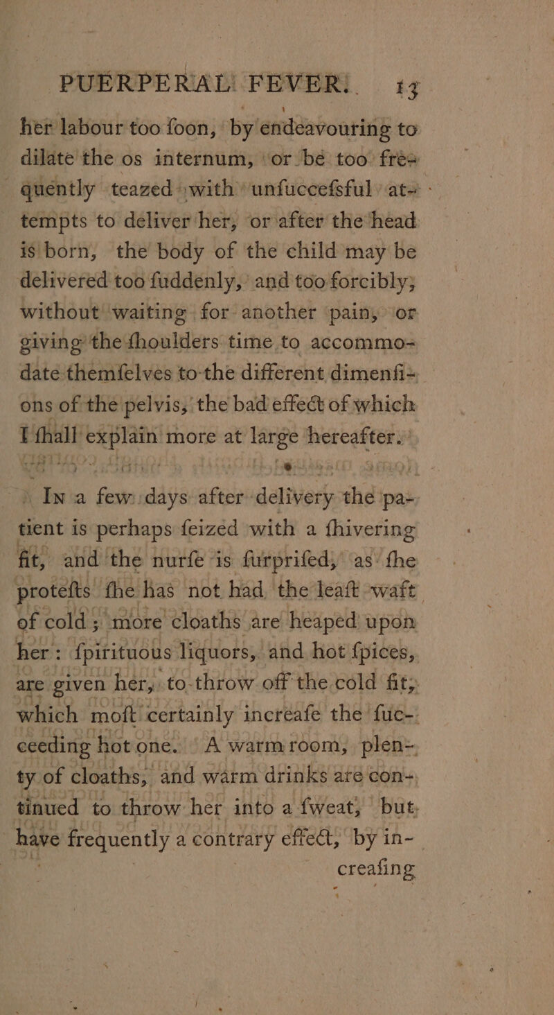 her labour too foon, by endeavouring to dilate the os internum, ‘or be too fre quently teazed »with unfuccefsful ats tempts to deliver her, or after the head ig born, the body of the child may be delivered too fuddenly, and too forcibly; without waiting for another pain, or giving the fhoulders time to accommo- date themfelves to-the different dimenfi- ons of the pelvis,’ the bad effect of which hall Ania more at large hereafter. : os a Gini after delivery ihe pa- tient is perhaps feized with a fhivering fit, and the nurfe ‘is furprifed; as\ the protefts fhe has not had the leaft watt of cold ; ‘more cloaths are heaped’ upon her : {pirituous liquors, and hot {pices, are given her, to-throw off the cold fit; which moft certainly incréafe the fuc- ceeding hot one. | A warmroom, plen= ty of cloaths, and warm drinks are con- tinued | to throw her into a fweat, but, i have frequently a contrary effect, by in-- creafin g