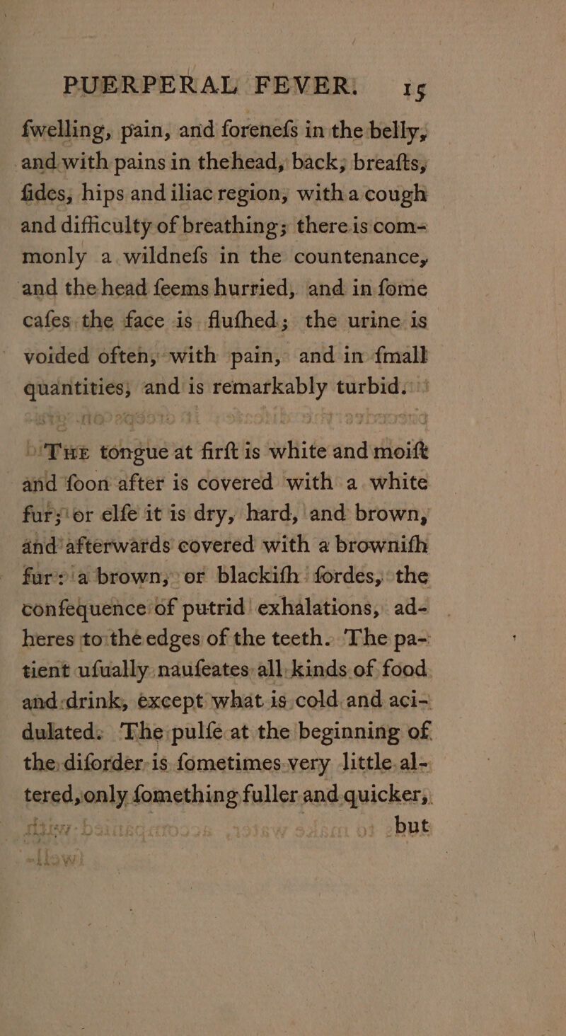 fwelling, pain, and forenefs in the belly, and with pains in thehead, back; breafts, fides, hips and iliac region, witha cough and difficulty of breathing; there.is com- monly a.wildnefs in the countenance, and the head feems hurried, and in fome cafes the face is flufhed; the urine is - voided often, with pain, and in {mall quantities; and is remarkably turbid. THe tongue at firft is white and moift and foon after is covered with a white fur;ior elfe it is dry, hard, and brown, and’ afterwards covered with a brownifh furyia brown, or blackith fordes, the sonikeaclbeste putrid’ exhalations, ad- | heres to:thé edges of the teeth. The pa-: tient ufually naufeates all kinds of food and:drink, except what is cold. and aci- dulated: The pulfe at the beginning of. the diforder-is fometimes.very little.al- tered, only fomething fuller and.quicker,,