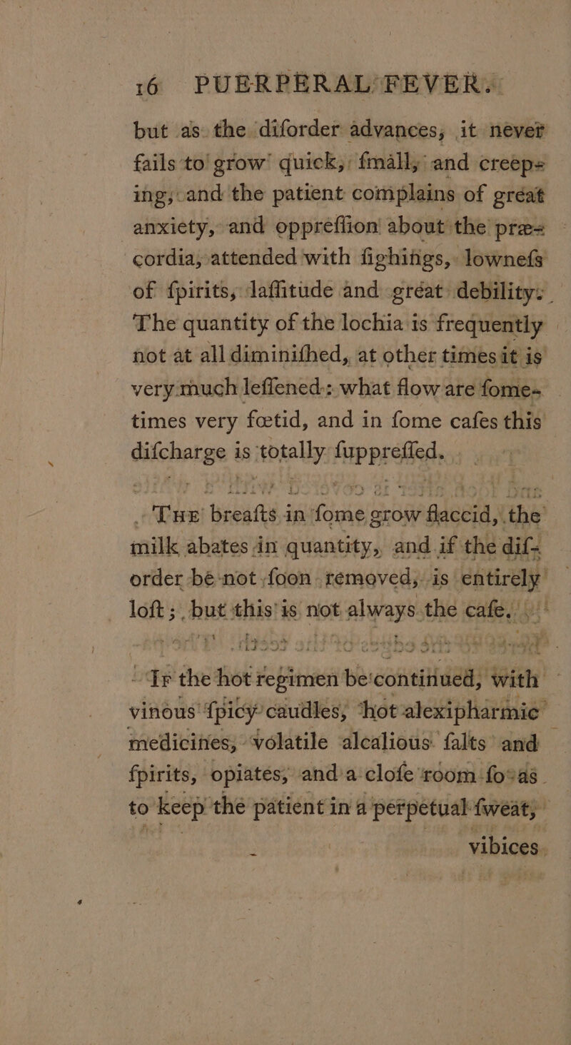 but as. the diforder advances; it never fails to’ grow’ quick, fmall, and creep ing; and the patient complains of gréat anxiety, and oppreflion about the pre= cordia, attended with fighings, lownefs of fpirits, laffitude and gréat debility: The quantity of the lochia is frequently » not at all diminithed, at other times it is very. much leflened.: what flow are fome- | times very fcetid, and in fome cafes this ee is cos tint abs pre renin in’ rire srow igdenea: the milk abates in quantity, and if. the dif. order bé-not ,foon removed, is entirely loft 5 , but this’ is not AArap the eth pit t - rv ee ee B Te | MEENA dad hd a TF the hot regimen ie stitial with vinous’ {picy’ caudles, ‘thot alexipharmic’ medicines, volatile alcalious- falts and fpirits, opiates; and’a clofe room fo%as | to &gt; keep’ the patient ina perpetual {weat, vibices : -