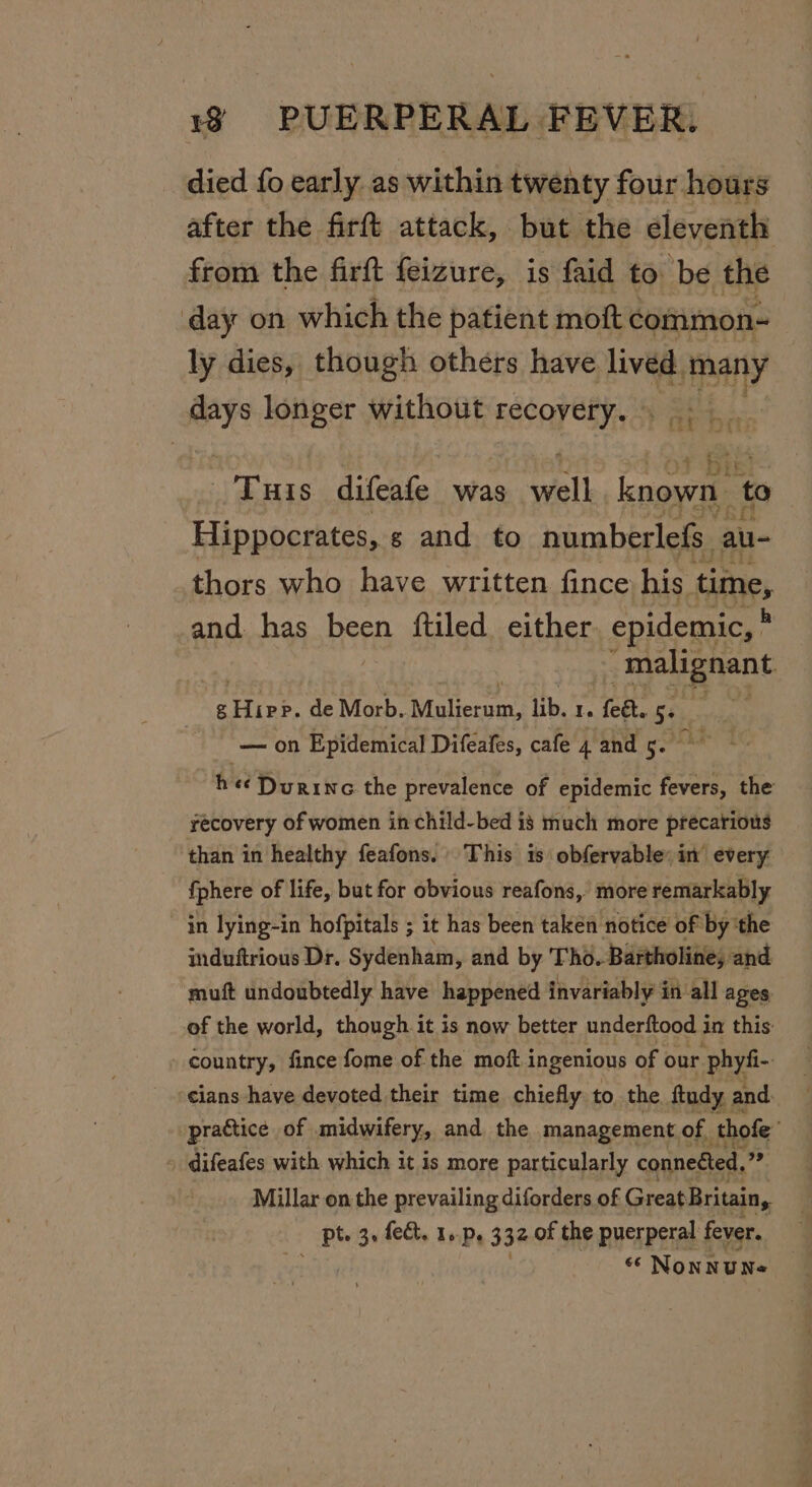 died fo early as within twenty four hours after the firft attack, but the eleventh from the firft feizure, is faid to be the day on which the patient moft common- ly dies, though others have lived. ay | days longer without recovery. 1) i. ie) Tuas difeafe was well known to Hippocrates, g and to numberlefs. au- thors who have written fince his time, and. has been {tiled either epidemic, * malignant oan. de Morb. Mulierum, itp, I. feét. 5+ — on Epidemical Diféafes, cafe 4 and 5. h ee Durine the prevalence of epidemic fevers, the recovery of women in child-bed is much more precatious than in healthy feafons. This is obfervable: in every {phere of life, but for obvious reafons, more remarkably in lying-in hofpitals ; it has been taken notice of by ‘the induftrious Dr. Sydenham, and by Tho. Bartholine, and muft undoubtedly have happened invariably in all ages of the world, though it is now better gree res in this: country, fince fome of the moft ingenious of our phyfi- cians have devoted their time chiefly to the ftudy, and practice of midwifery, and the management of, thofe’ difeafes with which it is more particularly conneéted, ee Millar on the prevailing diforders of Great Britain, pt. 3, fee. 1..p, 332 of the puerperal fever. “ NonNUNe