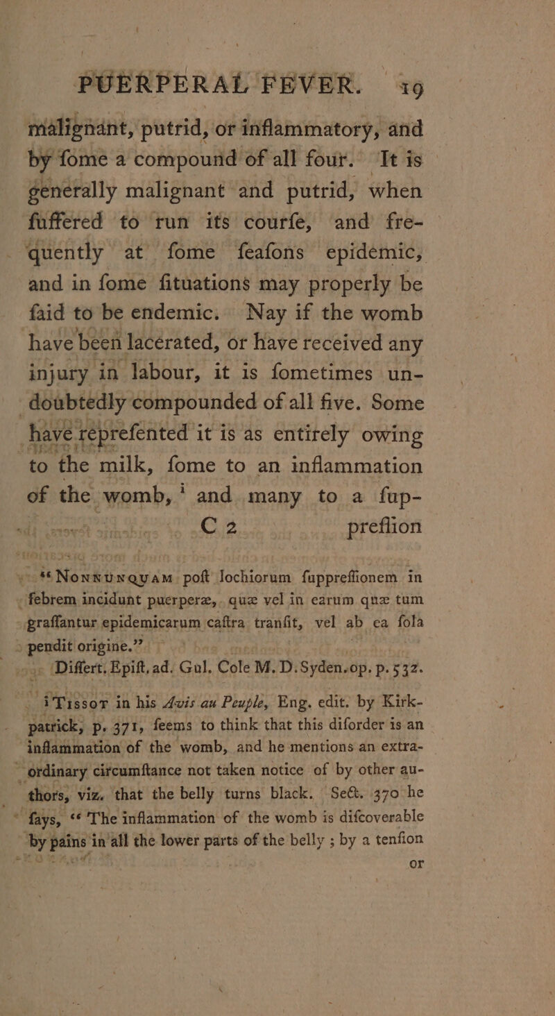 malignant, putrid, or inflammatory, and by fome a compound of all four. It is — generally malignant and putrid, when fuffered to run its courfe, and fre- quently at fome feafons epidemic, and in fome fituations may properly be faid to be endemic. Nay if the womb have been lacerated, or have received any injury in labour, it is fometimes un- _doubtedly compounded of all five. Some have reprefented it is as entirely owing to the milk, fome to an inflammation of the womb, and many to a fap- | C2 preflion ~ *Nonnunrauam poft Jochiorum fuppreflionem in - febrem incidunt puerperz,.quz vel in earum que tum graflantur mpicemusarm caftra tranfit, vel ab ea fola . Differt, Epift, ad. Gol. Cole M. D. Svc sei, p. 532. a iTissor in his Avis au Peuple, Eng. edit, by Kirk- patrick, p- 371, feems to think that this diforder is an inflammation of the womb, and he mentions an extra- ~ ordinary citcumftance not taken notice of by other au- “thors, viz. that the belly turns black. Seét. 370 he a fays, ‘&lt;¢ The inflammation of the womb is difcoverable “by pains in ‘all the lower parts of the belly ; by a tenfion oho oh lee | or