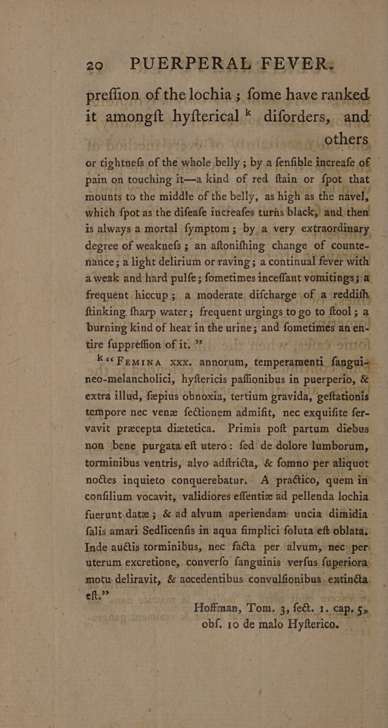 preflion of the lochia; fome have ranked it amongft hyfterical * diforders, and others or Pein % oe while peti ; by a fenfible increafe of pain on touching it—a kind of red ftain or {pot that mounts to the middle of the belly, as high as the navel, which fpot as the difeafe increafes turns black, and) then is always a mortal fymptom ; by a very extraordinary degree of weaknefs ; an aftonifhing change of counte- nance; a light delirium or raving; a continual fever with a weak and hard pulfe; fometimes inceffant vomitings 5: a frequent. hiccup 5. a moderate difcharge of a reddith, ftinking fharp water; frequent urgings to go to ftool ; a burning kind of heat in the urine; and fometimes an en- tire fuppreflion of it. ” | Se Ssrto} Kec Femina xxx. annorum, temperamenti main neo-melancholici, hyftericis paflionibus 1 in puerperio, &amp; — extra illud, fepius obnoxia, tertium gravida, geftationis tempore nec venz fectionem admifit, nec exquifite fer- vavit precepta diztetica. Primis poft partum diebus non ‘bene purgata.eft utero: fed de dolore lumborum, torminibus ventris, alvo adftricta,. &amp; fomno: per aliquot noétes inquieto conquerebatur. A praético, quem in’ confilium vocavit, validiores effentiz ad pellenda lochia. fuerunt.date ; &amp; ad alvum aperiendam: uncia dimidia falis amari Sedlicenfis in aqua fimplici foluta eft oblatas Inde auétis torminibus, nec facta per alvum, nec »per. uterum excretione,. converfo fanguinis: verfus, fuperiora: motu deliravit, &amp; accedentibus: convulfionibus. extinéta, eft 39&gt; Hotan: Tom. 3, feat. I. cap. Se obf. 10 de malo Hyfterico.