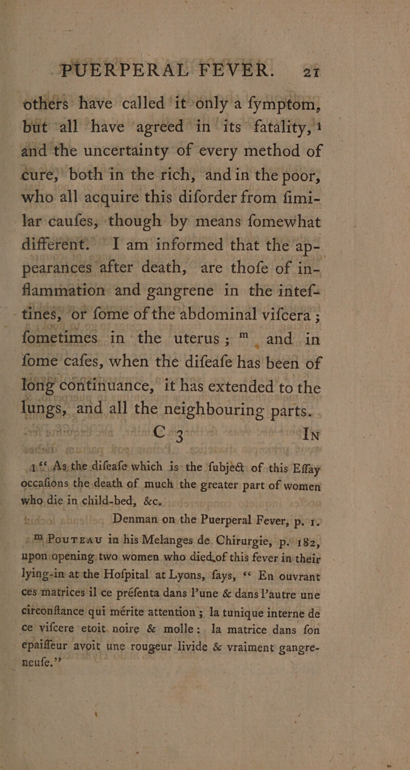 others have called it only a fymptom, but all have agreed in its’ fatality, 1 and the uncertainty of every method of | eure,’ both in the rich, and in the poor, who all acquire this diforder from fimi- lar caufes, though by means fomewhat different. I am informed that the ap- pearances after death, are thofe of in- flammation and gangrene in the intef= fometimes in the uterus; ™. and in fome cafes, when the difeafe has been of long continuance, it has extended to the lungs, and all the neighbouring parts... rh bar C suieaely In nfs © As. ‘ie difeave which is the fubje&amp; of ‘this Effay rises Sb the death of much the greater part of women who Big in child-bed, &amp;c, | bidoal sb Denman on the Puerperal Fever, p. 1, »™ PourTrau in his Melanges de. Chirurgie, p.182, upon opening two women who died.of this fever in their lying-in at the Hofpital at Lyons, fays, «« En ouvrant ces matrices il ce préfenta dans une &amp; dansl’autre une circonftance qui mérite attention ; la tunique interne de ce vifcere etoit. noire &amp; molle; la matrice dans fon epaiffeur avoit une rougeur livide &amp; vraiment gangre- . neufe.”’