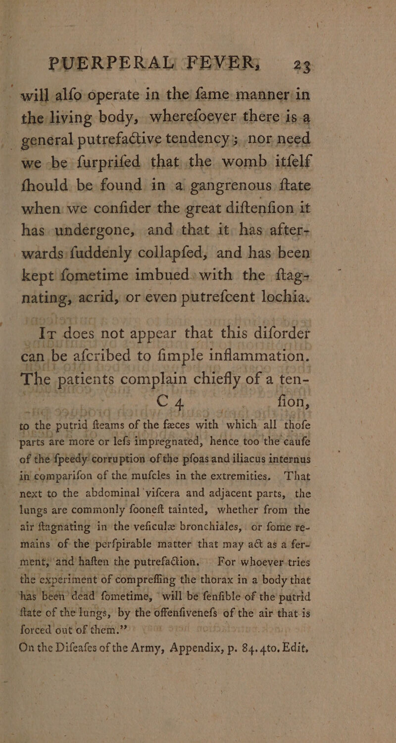 wil] alfo operate in the fame manner\in the living body, wherefoeyer there is.a _ general putrefactive tendency nor need we be furprifed that the womb itfelf fhould be found in a gangrenous ftate when we confider the great diftenfion it has undergone, and that it: has after- _ wards fuddenly collapfed, and has been’ kept fometime imbued» with the ftag- beiaisii acrid, or even putrefcent lochia. Ir does not appear that this diforder can be afer ibed to fimple inflammation. The patients complain chiefly « of a ten- C 4 Sa fion, to. tke nice fleams of the faeces with which all. thofe parts are more or lefs impregnated, hence too the caufe of the fpeedy corruption of the pfoas and iliacus internus in comparifon of the mufcles in the extremities. That “next to the abdominal ‘yifcera and adjacent parts, the lungs are commonly fooneft tainted, whether from the air ftagnating in the veficulz bronchiales,. or fome re- mains of the perfpirable matter that may ad as a fer- ment, and haften the putrefattion, For whoever tries the experiment of compreffing the thorax in a body that “has been’ dead fometime, “will be fenfible of the putrid fate of the lungs, ‘by the offenfivenefs of the air that is forced out of them.” On the Difeafes of the Army, ‘Agency, p- 84. 4to. Edit,