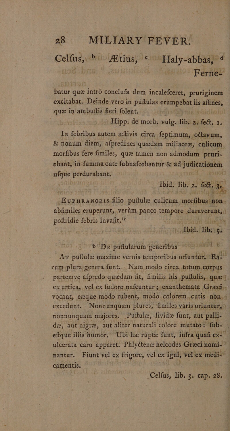 Celfus, &gt; Altius, ° Haly-abbas, * oe F erne= batur que intro conclufa dum incalefceret, pruriginem excitabat. Deinde vero in puftulas ak lis Stee quz in ambuttis fieri folent. Hipp. de morb. valg. ib. gifect, 1, In febribus autem eltivis circa feptimum, ottayum, &amp; nonum diem, afpredines quedam miliacez, culicum morfibus fere fimiles, que tamen non admodum pruri- ebant, in faumma cute fubnafcebantur &amp; ad fe eich —ufque fer eee Ibid. lib. rhe fea. By, _EvParanoris Bhp ‘utile: culicum ronald non. abfimiles eruperunt, vertim, pauco tempore faaayentbti: pottridie febris invafit,”’ , “Ibid. rem ze b De puftularum generibus ward t Ar puftula maxime vernis temporibus oriuntur. Ea rum plura genera funt... Nam modo circa totum corpus partemve afpredo quedam fit, fimilis his puftulis,. quey ex urtica, vel ex fudore nafcuntur ; _exanthemata Greci; vocant, ezque modo rubent, modo colorem.cutis non. excedunt. Nonnungquam plures, fimiles varis oriuntur, | nonnunquam majores. Puftulz, livide funt, aut palli- dz, aut nigra, aut aliter naturali colore mutato: fub- efique illis humor.’ Ubi he rupte funt, infra quafi ex-~ ulcerata caro apparet. Phlytenz helcodes Greci nomi- ~ nantur. Fiunt vel ex frigore, vel ex igni, vel ex medi-~ camentis. et ,