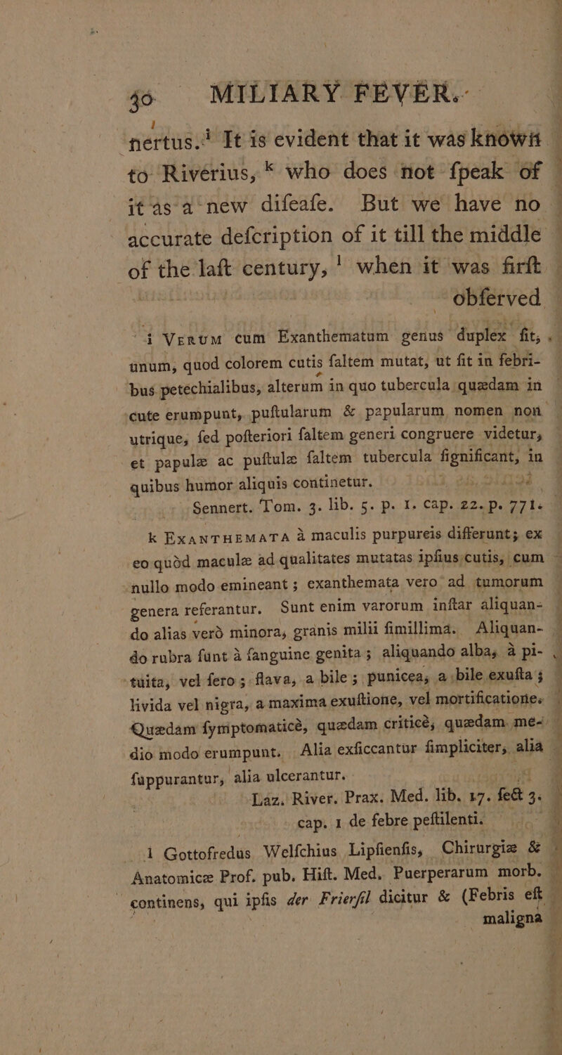 ranugs? It is evident that it was knowit to Riverius, © who does not fpeak of — it-4s-a new difeafe. But we have no — accurate defcription of it till the middle of the laft century, | when it was firft ~ obferved — 4 Verum cum Exanthematum genus duplex fit, “} unum, quod colorem cutis faltem mutat, ut fit in febri- | bus petechialibus, alterum in quo tubercula quedam in ‘cute erumpunt, puftularum &amp; papolaram nomen non | utrique, fed pofteriori faltem generi congruere videtur, et papule ac puftule faltem tubercula gata in quibus humor aliquis continetur. sire. ) Sennert. Tom. 3. lib. 5. p. I. cap. 22.p. 771. q k EXANTHEMATA 4 maculis purpureis differunt; ex eo quod macule ad qualitates mutatas ipfius cutis, cum ~ nullo modo emineant ; exanthemata vero ad tumoram genera referantur. Sunt enim varorum inftar aliquan- | do alias verd minora, granis milii fimillima. Aliggan- i do rubra funt 4 fanguine genita ; aliquando albay a pi- 4 -tuita, vel fero; flava, a bile, punicea, a bile exufta ; livida vel nigra, a maxima exuftione, vel mortificatione. Quedam fymptomatice, quedam criticé; quedam, me- — dio modo erumpunt. Alia exficcantur saris alia § &gt; 2 ee fappurantur, alia ulcerantur. Daz. River. Prax. Med. lib, 17. tides, cap. 1 de febre peftilenti. i wo th Gottofredus Welfchius Lipfienfis, Chirurgie &amp; 5 Anatomice Prof. pub, Hift. Med, Puerperarum morb, % , continens, qui ipfis der Frierfil dicitur &amp; (Febris eft - maligna i