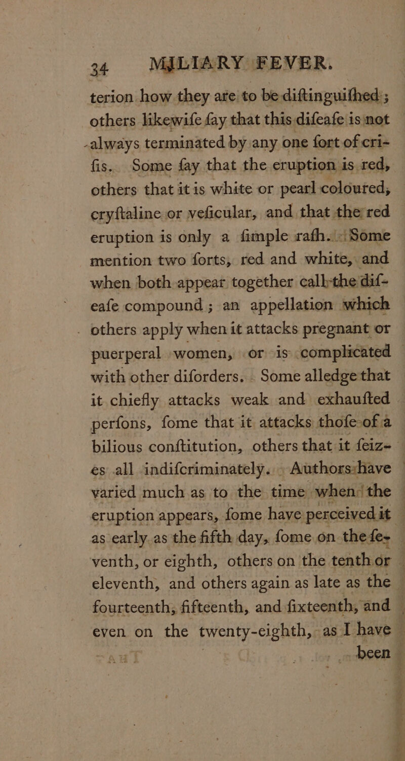 / 34 MILIARY FEVER. terion how they are to be diftinguithed ; others likewife fay that this difeafe is not always terminated by any one fort of cri- fis. Some fay that the eruption is red, others that itis white or pearl coloured, cryftaline or veficular, and that the red eruption is only a fimple rafh. Some mention two forts, red and white, and when both appear together calbthe dif- eafe compound ; an appellation which . others apply when it attacks pregnant or with other diforders. . Some alledge that it chiefly attacks weak and exhaufted perfons, fome that it attacks thofe: ofa varied much as to the time when, the —