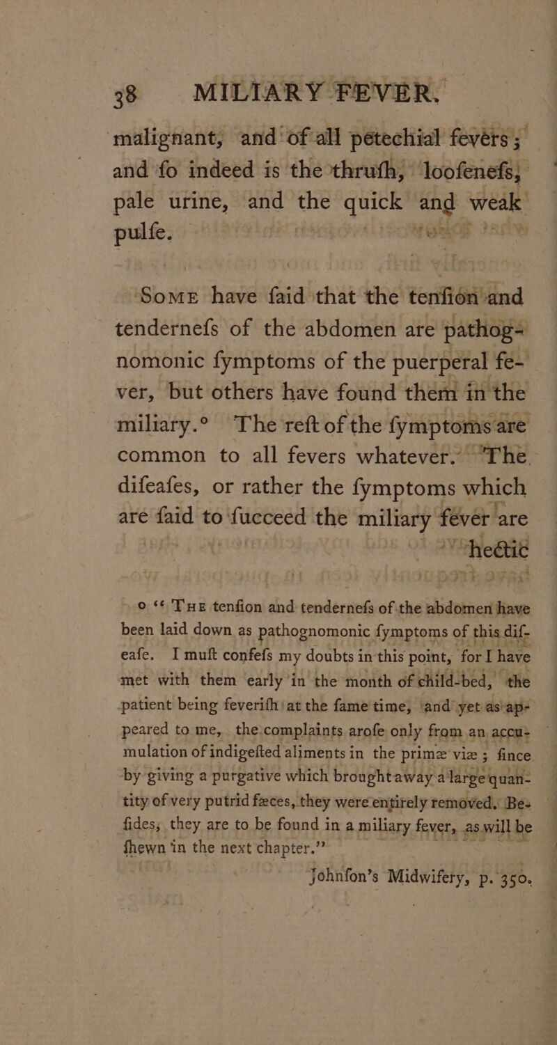 malignant, and ‘of all petechial feyérs ; and fo indeed i is the thruth, loofenefs, pale urine, and the quick and weal . sgh ORM Some have faid that the tenfion and tendernefs of the abdomen are pathog- nomonic fymptoms of the puerperal fe- ver, but others have found them in the miliary.° The reft of the fymptoms are common to all fevers whatever. “The difeafes, or rather the fymptoms which are faid to fucceed the pinaers: fever are heétic © ‘¢ ‘THE tenfion and tendernefs of the abdomen have been laid down as pathognomonic fymptoms of this dif- eafe. I muft confefs my doubts in this point, for I have met with them early in the month of child- bed, the patient being feverifh at the fame'time, and yet as'ap- peared to me, the.complaints arofe only from an, accu- mulation of indigefted aliments in the prime viz ; fince. by giving a purgative which broughtaway:a large quan: tity of very putrid feces, they were ‘entirely removed. Be- fides; they are to be found i in a miliary fever, as.will be fhewn ‘in the next chapter.” johnfon’ 3 pues p. 360,