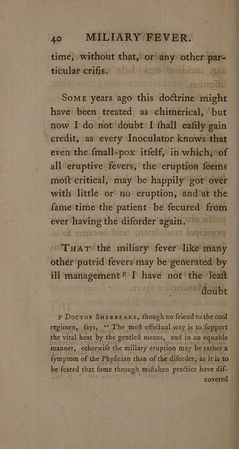 time, without that,! or: any ean par- ticular: crifis.. tledo vom Geebine: gil Some years ago this doétrine might have been treated as chimerical, but now I do not doubt: T fhall eafily gain credit, as every Inoculator knows that even the fmall=pox itfelf, in which, * of all eruptive fevers, the ‘eruption feems moft critical, may be happily got’ over with little or no eruption, andvat the fame'time the patient be ee from | ever ‘having the diforder again! 9°) ~§ 308 gh oon * tagronerng Tuat the miliary fever ‘like many other putrid fevers may be gene nerated' by ith ‘waatagemene mT I have not ‘the ‘leaft ini ‘doubt p Docror Suesseare, though no friend tu the cool regimen, fays, ak The moft effetual.way is to fupport the vital heat by the gentleit means, and i in an equable manner, otherwife the miliary eruption may be rather a Pe feared shat fome through miftaken practice have dif- covered