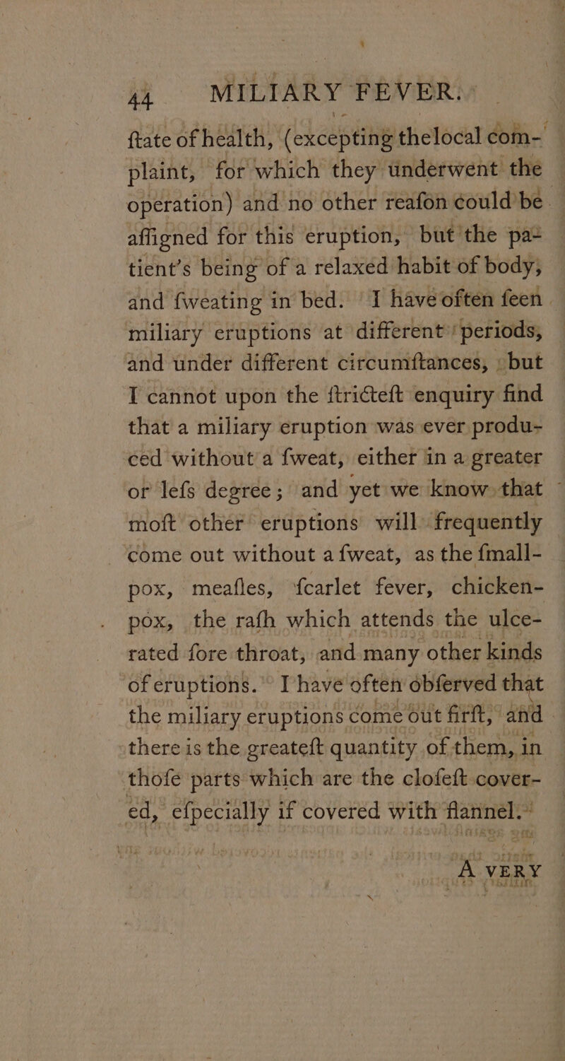 {tate of health, (heestite thelodat op plaint, for which they underwent the operation) and no other reafon éould’be. affigned for this eruption, but the pa tient’s being of a relaxed habit of body, and fweating in bed. 1 have often feen | miliary eruptions at different’! periods, and under different circumftances, » but T cannot upon the ftricteft enquiry find that a miliary eruption was ever produ- ced without a fweat, either in a greater or lefs degree; and yet we know that ~ moft other eruptions will frequently come out without a fweat, as the fmall- pox, meafles, fcarlet fever, chicken- pox, the rafh which attends the ulce- rated fore throat, and many other kinds of eruptions. Thave often obferved that the miliary eruptions come out firtt, ef | there is the greateft quantity of them, in — thofe parts which are the clofeft cover-_ ed, efpecially if covered with flannel.’ ‘AVERY