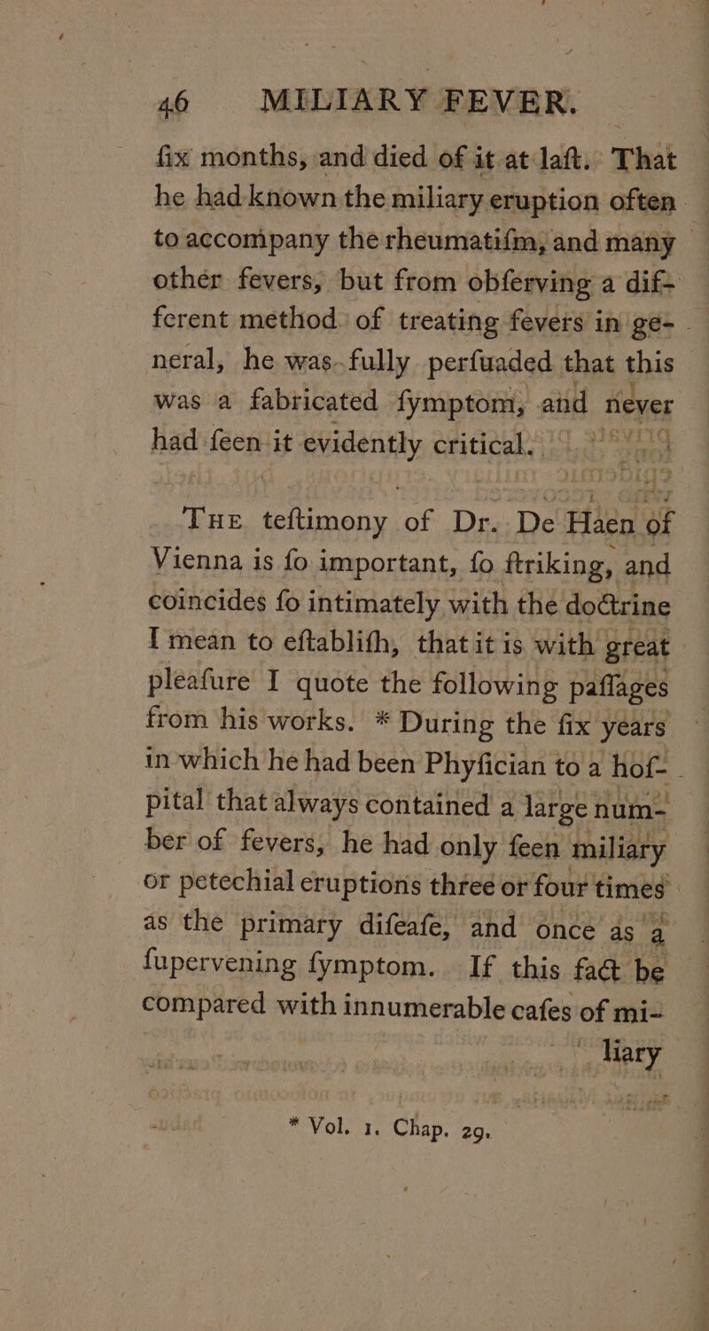 fix months, and died of it at laft. That he had known the miliary eruption often. to accompany the rheumatifm, and many | other fevers, but from obferving a dif+ ferent method. of treating fevers in ge- - neral, he was.fully perfuaded that this was a fabricated fymptom, and never had feen it eideny critical. yaad THE es of Dr. De Filed of Vienna is fo important, fo ftriking, and coincides fo intimately with the doctrine I mean to eftablith, that it is with great | pleafure I quote the following paffages from his works. * During the fix years in which he had been Phyfician to a hof- - pital that always contained a large num- ber of fevers, he had only feen miliary or petechial eruptions three or four times | as the primary difeafe, and once dca fupervening fymptom. If this fad be compared with innumerable cafes of mi- it Meey * Vol. 1. Chap. 2g,