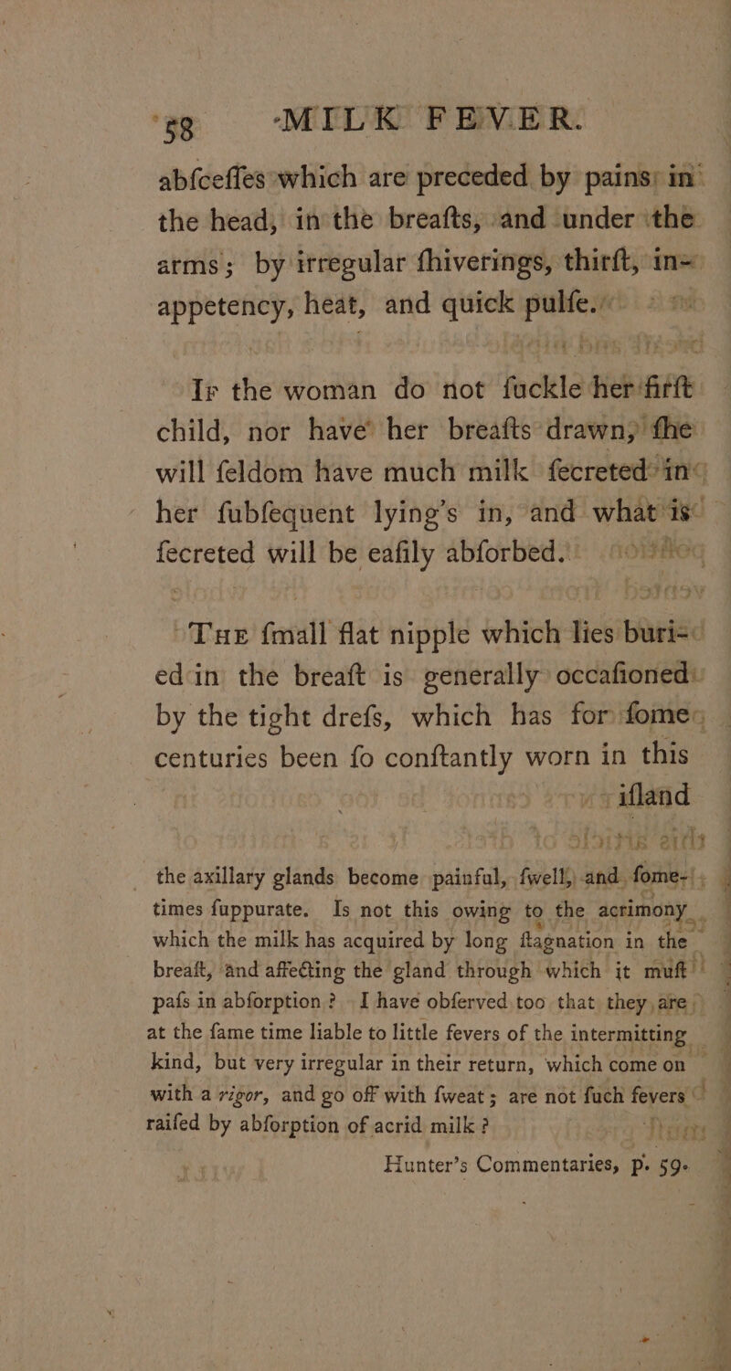 ab{cefles which are preceded by pains; in’ the head, in the breafts, and under ithe arms; by irregular fhiverings, thirft, in= ee heat, and seas st sti the woman do not fiscltie her: fit child, nor have’ her breafts drawn, fhe will feldom have much milk fecreted&gt;in« her fubfequent lying’s in, and what is fecreted will be eafily abforbed. = ' — Tae fonall flat nigpt which lies: res edin the breaft is generally occafioned: by the tight drefs, which has for fome: centuries been fo conftantly worn in this + afland see tbe ated the axillary glands become addrel fwell,) and. forme ‘ times fuppurate. Is not this owing to the acrimony which the milk has acquired by long ftagnation i in the pafs in abforption ? I have obferved too that they,are at the fame time liable to little fevers of the intermitting — with a rigor, and go off with fweat; are not fuch fevers — raifed by abforption of acrid milk ? Thera Hunter’s Commentaries, P. 59: