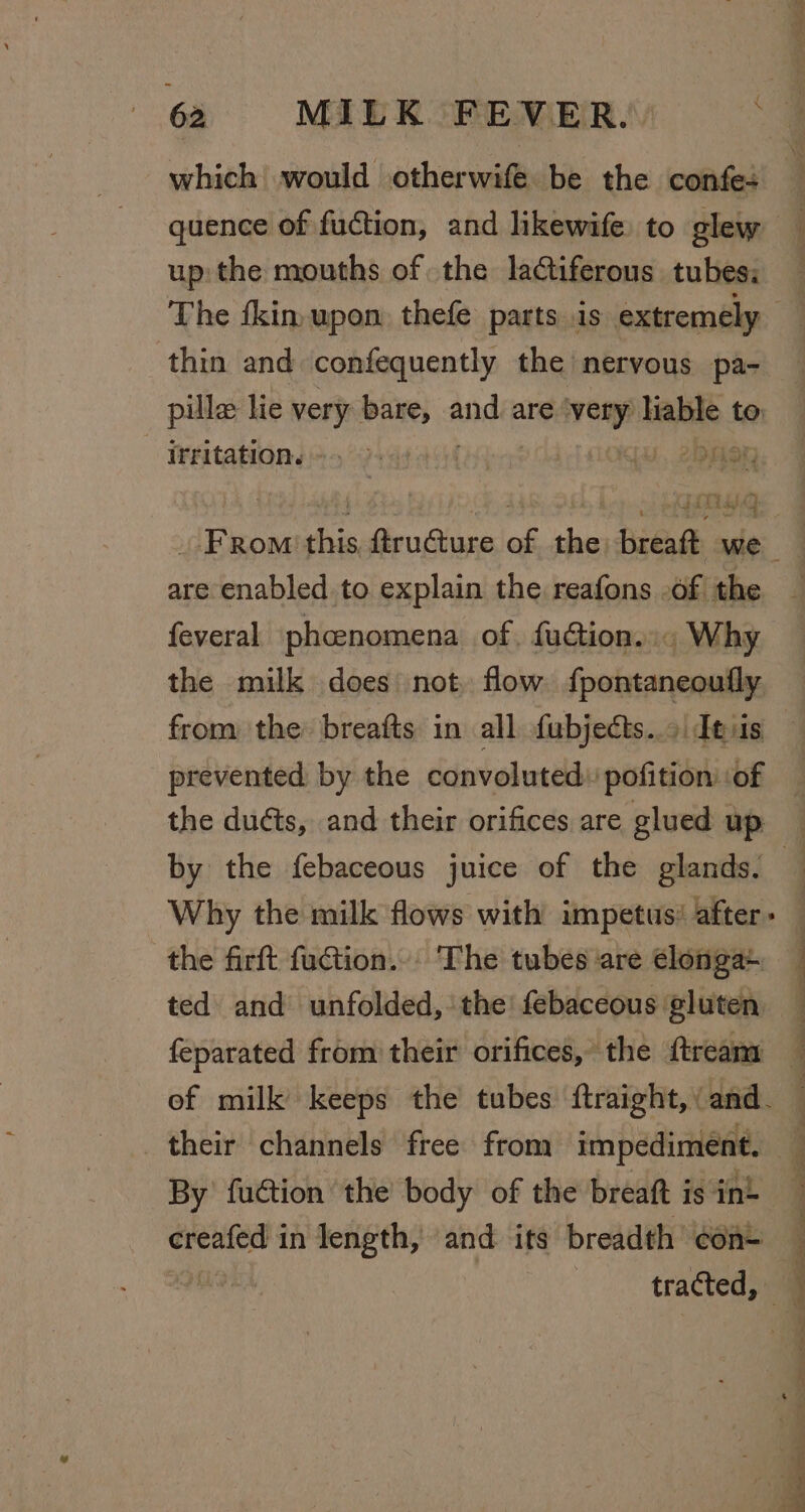 which would otherwife be the confe+ quence of fuction, and likewife to glew up: the mouths of the lactiferous tubes: thin and confequently the nervous pa- pille lie very bare, and are very abe ! to irritation. |. AN “yy ry SALE ays 4 are enabled to explain the reafons -of| the feveral phcenomena of. fuction..« Why the milk does not, flow fpontaneoufly from the: breafts in all fubjects..o| desis prevented by the convoluted: pofition’ of by the febaceous juice of the glands. the firft fuction... The tubes are clonga+ ted and unfolded, the! febaceous gluten feparated from their orifices, the {treana their channels free from ree Beer By fuétion ‘the body of the breaft is int creafed i in length, and its breadth con+ | tracted, 4 ee ee -= x E Sw
