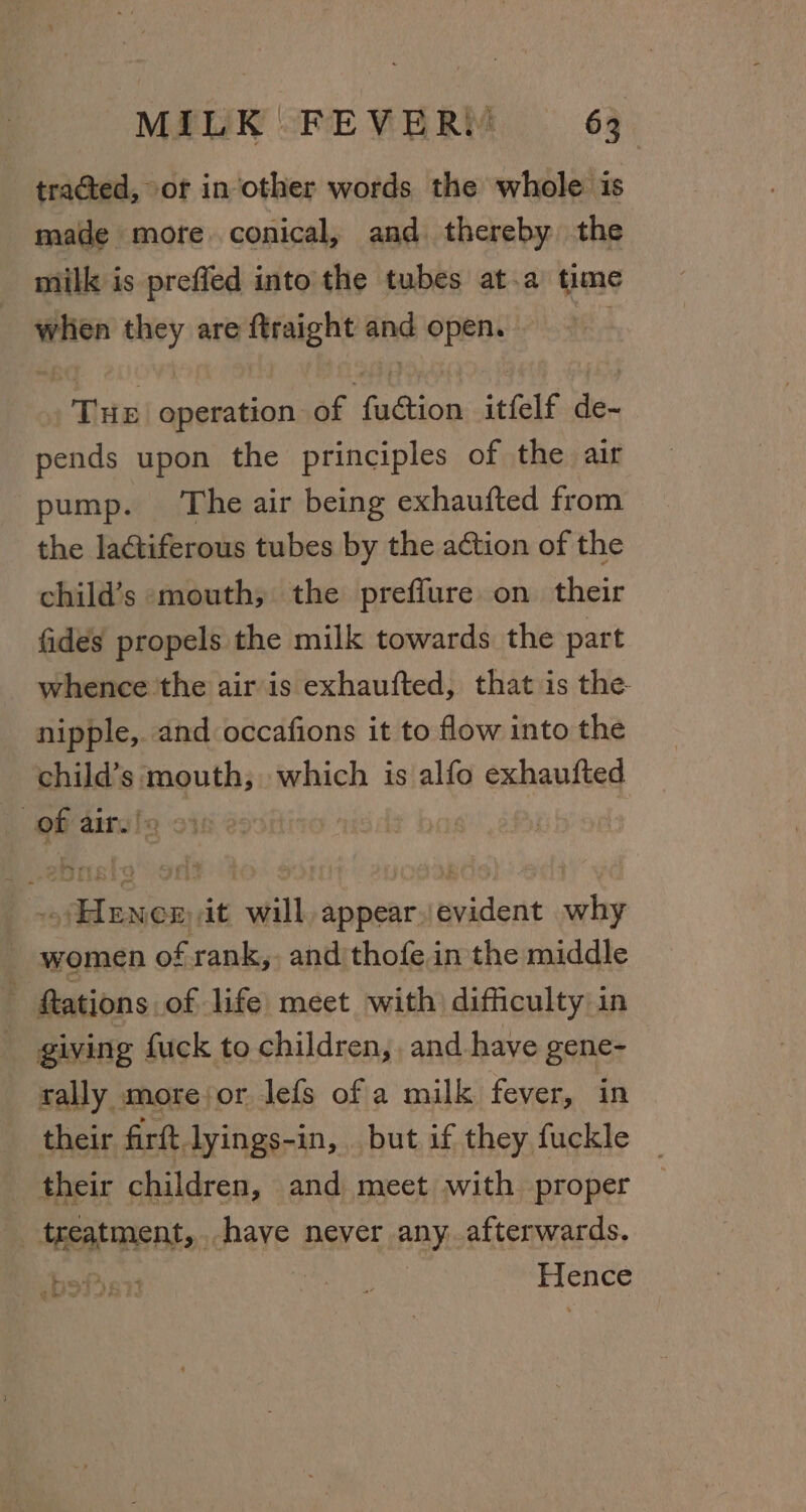 tracted, of in other words the whole is made mote conical, and thereby the milk is preffed into the tubes at.a time Fhe they are ftraight nd open, 1 Tiee operation. of fasion itfelf de- pends upon the principles of the air pump. The air being exhaufted from the laétiferous tubes by the action of the child’s mouth, the preffure on their fides propels the milk towards the part whence the air is exhaufted, that is the nipple, and occafions it to flow into the child's: aqui; which is alfo exhaufted of air. a eu will appear./evident why ~ women of rank, and thofe in the middle tations of life meet with) difficulty in _ giving fuck to children, and have gene- tally morejor lefs of a milk fever, in their firft lyings-in, but if they fuckle _ their children, and meet with proper REDE: have never any afterwards. | Fine ti) »hs. goer