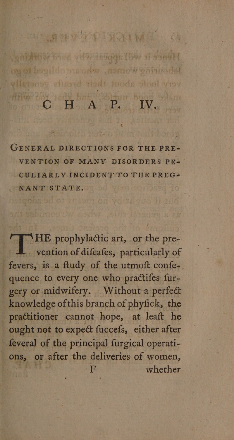 Ci floes CANE, GENERAL DIRECTIONS FOR THE PRE- VENTION OF MANY DISORDERS PE- CULIARLY INCIDENT TO THE PREG= NANT STATE. BP HE prophylactic art, or the pre- _ 4. vention of difeafes, particularly of fevers, is a ftudy of the utmoft confe- quence to every one who practifes fur- gery or midwifery. Without a perfec knowledge ofthis branch of phyfick, the practitioner cannot hope, at leaft he _ ought not to expeét fuccefs, either after feveral of the principal furgical operati- ons, or after the deliveries of women, Did idea F whether