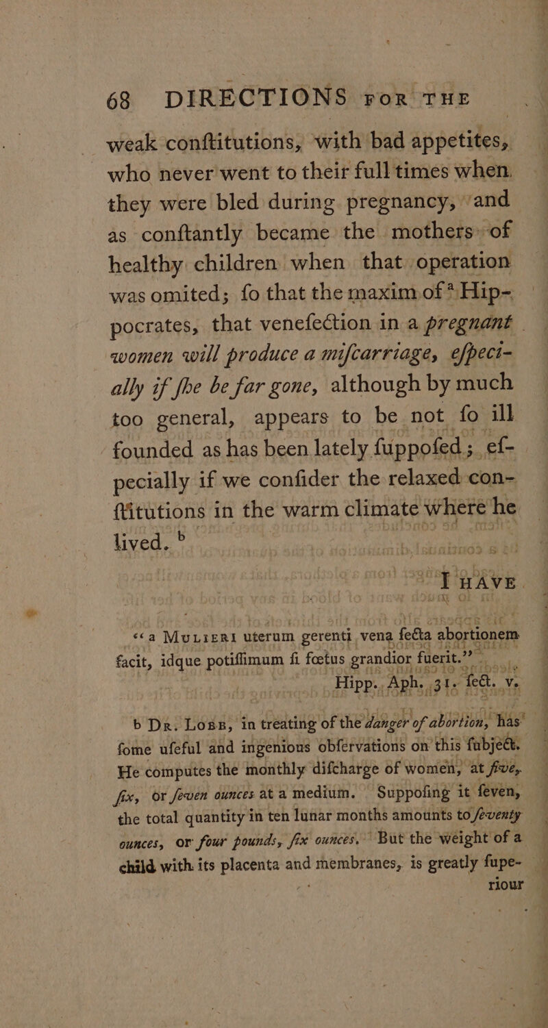 weak conftitutions, with bad anpetidess who never went to their full times when. they were bled during pregnancy, ‘and as conftantly became the mothers» of healthy children when that operation was omited; fo that the maxim of * Hip- women will produce a mifcarriage, efpect- ally if foe be far gone, although by much too general, appears to be not fo ill pecially if we confider the relaxed con- (itutions in the warm climate where he lived. ° S173 2. le facit, idque potiffimum fi foetus grandior fuerit.” _ Hipp. Aph. ats fe. ve b Dr. Loss, in treating of the danger of sbsebionl iss fome ufeful and ingenious obfervations on this fabjec. He computes the monthly difcharge of women, at five, fix, or feven ounces at a medium. Suppofing it feven, ounces, or four pounds, fix ounces. But the weight of a. ae