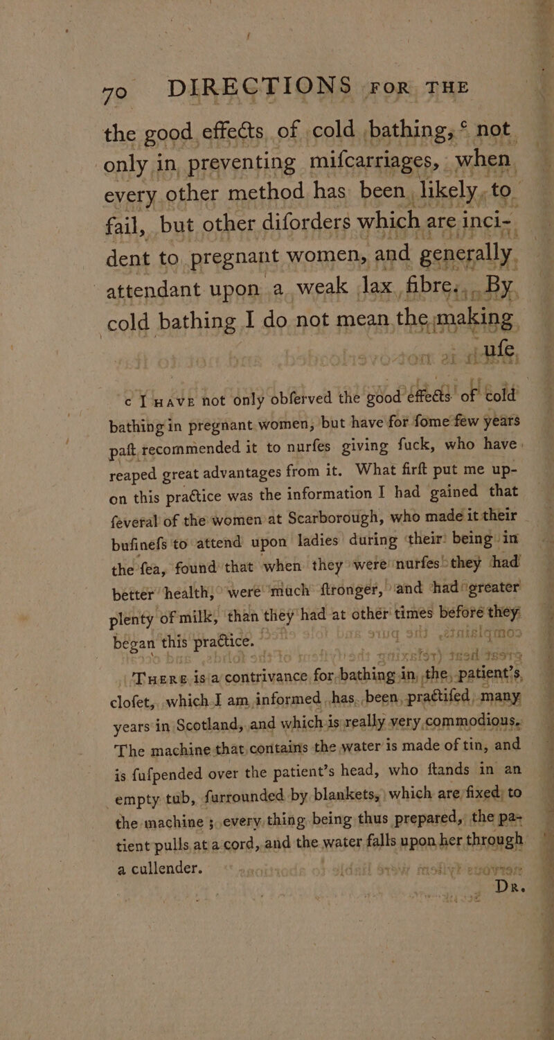 only i in preventing mifcarriages, — be every other method has: been, likely, to. fail, but other diforders which are inci- dent to pregnant women, and generally. attendant upon a weak Tax fibre... By, cold bathing I do not mean. the; ToMBE. able bathing in pregnant women, but have for fome few years reaped great advantages from it. What firft put me up- on this practice was the information I had gained that bufinefs to attend upon ladies during ‘their’ being in the fea, found that when they were: nurfes &gt; they had’ better ‘health; “were mach ftronger, ‘and ‘had “greater plenty of milk, ‘than they had at saith times et wen began this eee aS OME LE aT: i: wae ee m0 ciixntsry sagHonn Tere isia contrivance for, sohigis An, ite patient? 3, clofet,, which I am informed , has, been, prattifed, many, years in Scotland,.and whichis really very, commodious. The machine that contains the water is made of tin, and is {ufpended over the patient’s head, who ftands in an empty tab, furrounded by blankets, | which are/fixed; to the machine ; every thing being thus prepared, the pa- tient pulls at a cord, and the water falls upon, her seis a cullender. , GOV TSI “ORs