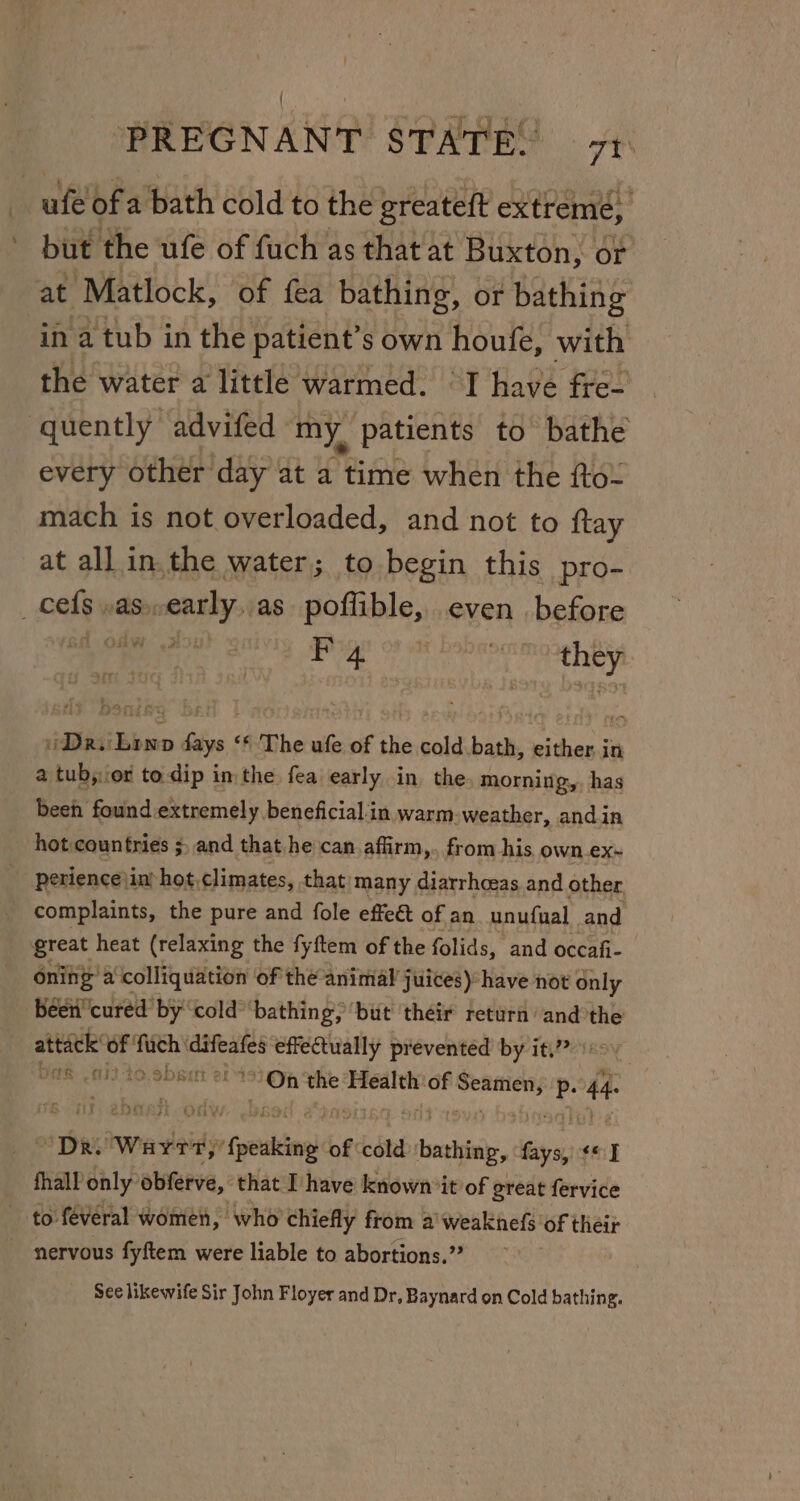 - but the ufe of fuch as that at Buxton, or at Matlock, of fea bathing, or bathing the water a little warmed. “I have fre- quently advifed my, patients to bathe every other day at a time when the to. mach is not overloaded, and not to {tay at all in.the water; to begin this pro- : ee | o#- 4 _ ib Dr. Lonp days ‘* The ufe of the cold.bath, either in a tub;.or to.dip in the fea early. in the morning, has been found extremely beneficialin warm.weather, andin hot countries ;, and that he can affirm,. from his. own.ex~ perience\in hot. climates, that/many diarrhoeas and other complaints, the pure and fole effect of an _unufual and great heat (relaxing the fyftem of the folids, and occafi- oning’ a colliquation of the animal juices): have not only been’ cured by cold” bathing; ‘but ‘their return ‘and the age sia fach ikon effectually preventéd by it,?? )ov ® 01 49.9581 2699) Op ‘the Healthiof siapiesie P. 44- ey ae “Dr. Warr,’ i fpeeten of cold bathing, fays, ¢* J fhall only obferve, that [have known it of great fervice to féveral women, who chiefly from a'weaknefs of their See likewife Sir John Floyer and Dr, Baynard on Cold bathing.