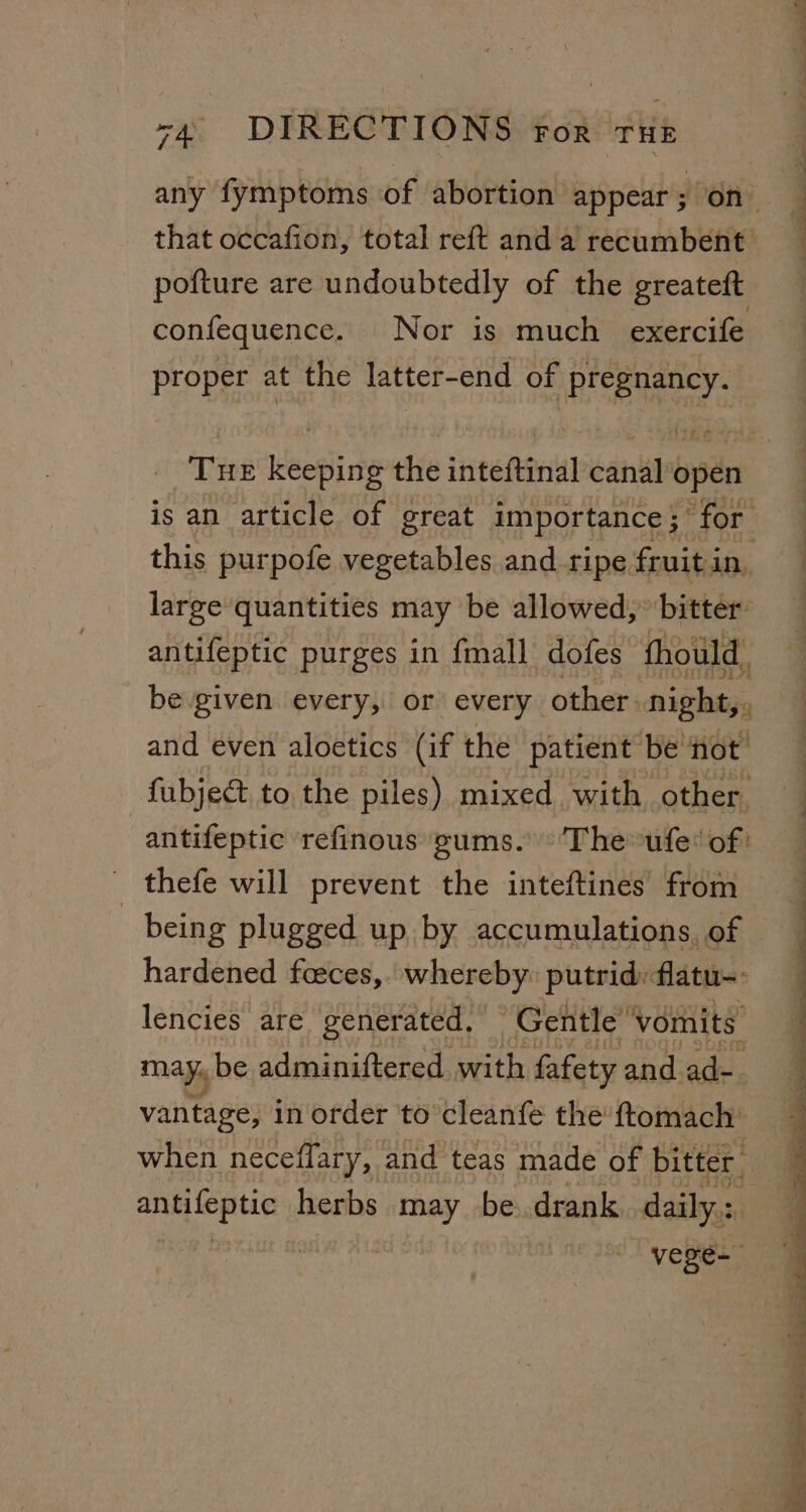 any fymptoms of abortion appear 5 -on- that occafion, total reft and a recumbent pofture are undoubtedly of the greateft confequence. Nor is much exercife proper at the latter-end of pregnancy. is an article of great importance ; for this purpofe vegetables and ripe fruit in, large quantities may be allowed,” bitter: antifeptic purges in {mall dofes fhould, be given every, or every other. night,, and even aloetics (if the patient’ ‘be hot fubject to the piles) mixed with other. being plugged up by accumulations, of lencies are generated. Gentle’ vomits. may, be adminiftered with fafety and ad-- vantage, in order to cleanfe the’ ftomach’ when neceflary, and teas made of bitter. pis ae herbs raed be. drank daily: vege- ‘ — a