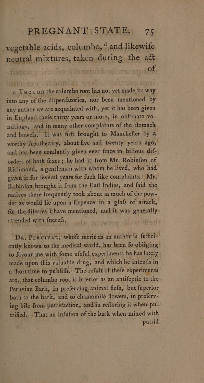 vegetable acids, columbo, ‘and likewife neutral mixtures, taken during, the act fredes roofer sriaroh i evan Of, a 1TH OUGH rg stey tis root ta not yet made of way into any of the difpenfatories, nor been mentioned by any author we are acquainted with, yet it has been given in England thefe thirty years or more, in obftinate vo- mitings, and i in many other complaints of the ftomach and bowels. It was firft brought to Manchefter by a worthy Apothecary, about five and twenty years ago, and has, been.conftantly given ever fince in, bilious dif- orders of both fexes ; he had it from Mr. Robinfon of. Richmond, a gentleman with whom he lived, who had given it for feveral years for fuch like complaints. Mr. | Robinfon brought it from the Eaft Indies, and faid the natives there frequently took about as much of the pow- der as would lie upon a fixpence in a glafs of arrack, for the difeafes [have mentioned, and it was generally: attended with. fuccefs. | 7 ‘Dr. Percrvat, whofe merit as an author is fuffici- ently known to the medical world, has been fo obliging to favour me with. fome ufeful, experiments he has lately made upon this valuable drug, and which he intends in a fhort time to publith. The hennd of thefe experiments aré,, that columbo root is inferior as an antifeptic to the . Peruvian Bark, in preferving animal flefh, but fuperior both to the bark, and to chamomile flowers, in preferv- ing bile from putrefaction, and in reftoring it when pu- trified. That an infufion of the bark when mixed with ‘putrid me