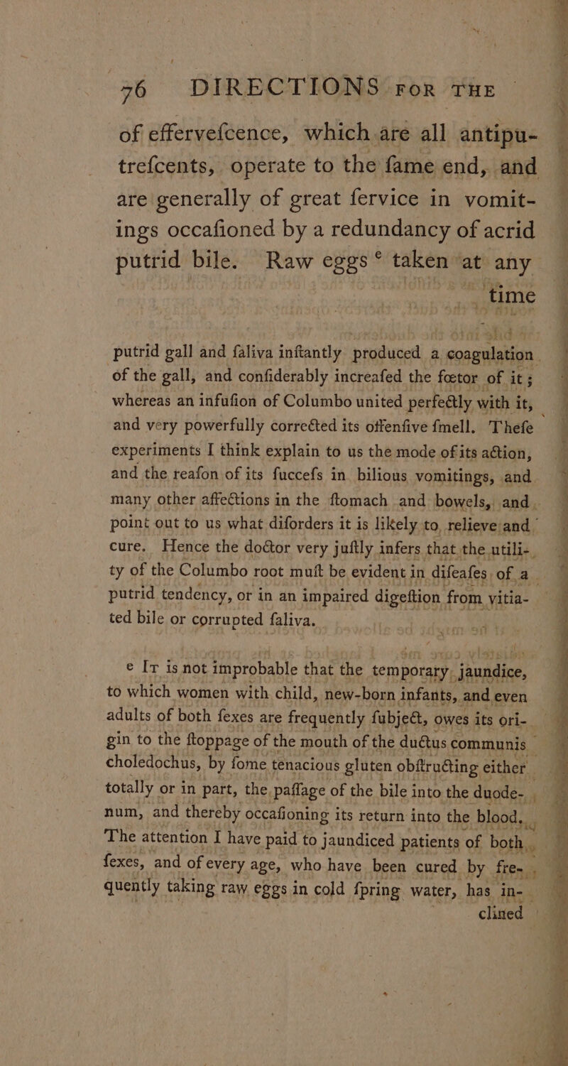 of effervefcence, which are all antipu- are generally of great fervice in vomit- ings occafioned by a redundancy of acrid putrid bile. Raw eggs ° taken at any _time of the gall, and confiderably increafed the foctor of it ; whereas an infufion of Columbo united perfeétly with i it, experiments I think explain to us the mode ofits aGtion, and the reafon of its fuccefs in bilious vomitings, and cure. Hence the doctor very juftly infers that the utili-, putrid tendency, or in an impaired digeftion from vitia- ted bile or corrupted faliva. e Iv is not improbable that the so potaRyy a onaiag) to which women with child, new-born infants, and even gin to the ftoppage of the mouth of the duétus communis choledochus, by fome tenacious gluten obftrudting either | totally or in part, the, paflage of the bile i into the duode- i num, and thereby occafioning its return into the blood. The attention I have paid to jaundiced patients of both. fexes, and of every age, who have been cured by fre- 4 quently taking raw. eggs in cold {pring water, has in- clined» ¢ Sage sn ns eS , Se ee ee ee ee a en ee