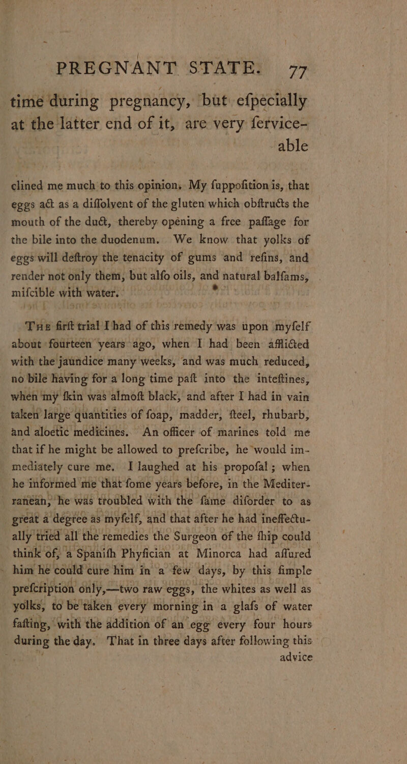 time during pregnancy, but: efpecially at the latter end of it, are very fervice- able clined me much to this opinion, My fappofition is, that eggs adt as a diffolyent of the gluten which obftructs the — mouth of the du&amp;t, thereby opéning a free paflage for the bile into the duodenum. We know that yolks of eggs will deftroy the tenacity of gums and refins, and render not only them, but a oils, = natural balfams, . sy as wits water. Tue firft trial Thad of this remedy was upon + aytele about ‘fourteen years ago, when I had been afflicted with the jaundice many weeks, and was much reduced, _ no bile having for a long time paft into the inteftines, when ‘my fkin was almoft black, and after I had in vain taken’ large quantities of foap, madder, fteel, rhubarb, and aloetic medicines.. An officer of marines told me that if he might be allowed to prefcribe, he would im- mediately cure me. I laughed at his propofal; when he informed me that fome years before, in the Mediter- ranean,” he was troubled with the fame diforder to as great a ‘degree as myfelf, and that after he had ineffectu- ally tried all the remedies the Surgeon of the fhip could — think of, ‘a Spanith Phyfician at Minorca had affured _ him he could cure him in a few days, by this fimple prefcription only,—two raw eggs, the whites as well as yolks, to be taken every morning in a glafs of water fafting, with the addition of an ege every four hours inet the day. That in three days after following this | advice