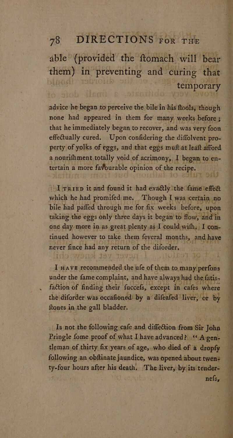 able (provided the ftomach will bear pri ee in audaoeahe see and curing” that | temporary advice he began to perceive the bile in his ftools, though none had appeared in them for many weeks before ; effectually cured. Upon confidering the diffolvent pro- a nourifhment totally yoid of acrimony, I began t to en- tertain a more faburable opinion of the biped | ie il S#i “I -rrrep it and found it had exa&amp;ly ‘the: mEsEME which he had promifed me. Though I was certain n bile had paffed through me for fix weeks ‘before, ie taking the eggs only three days it began’ to flow, ‘and in one day more in as great plenty as I could:with: I con- never r fince had ADT return of the diforder, I wave recommended the ufe of them to. many perfons under the fame complaint, and have always had the fatis- faction of finding their faccefs, except in cafes where the diforder was occafioned’ ‘by a difeafed liver,’ ‘or by ftones in the gall bladder, Is not the following cafe and diffection from Sit John Pringle fome proof of what I have advanced? ‘* Agen- following an obftinate jaundice, was opened:about twen? ara hours after his ? death. The liver, by. its tenders nefs,
