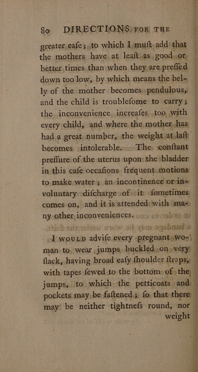 greater, eafe ;,to which I,muft, add) that the mothers have. at leaft as .good.or, better times than when they are prefled down too low, by which means the bel- ly of the mother becomes: pendulous, and the child is troublefome to carry ;, the inconvenience. increafes..too, with every child, and where the mother, has, hada great number, the weight atlaft becomes -intolerable.... The. -conftant preflure of the uterus upon: the bladder in this cafe occafions frequent motions to make water ; an incontinence ‘orin&gt; voluntary -difcharge of sit) fometimes: comes on, and it is Sisaiinsusdtsed ma- ny: other; inconveniences. jo) of gb ai dh: VB ee ila # E WOULD ey every pregnant: wo-’ ; man to wear jumps, buckled.,on. very! flack, having broad eafy fhoulder fenpsell with tapes fewed to the bottom: of» the | jumps, to which the petticoats and: . pockets maybe faftened ; fo. that: there : may’ be neither tightnefs round, nor ~ weight —