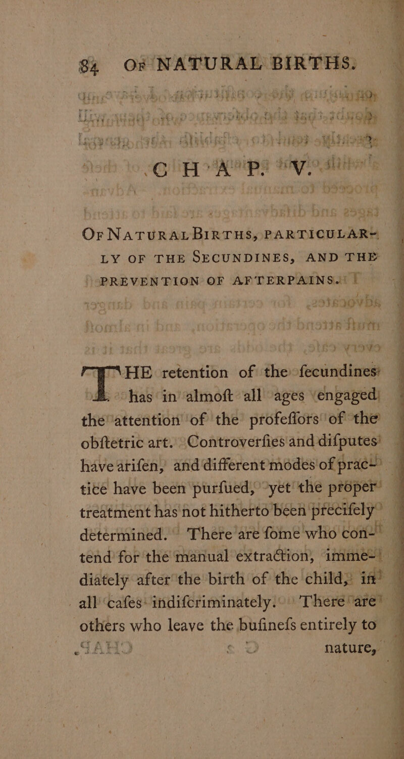 &amp; _ HASTE ATE Ay ATES STE SG Wihioaaty ; fhe sy ‘ 5 tale eh Fr oue en iM GE Beets Hy loat A : e eon £ ; : : iS i rey 29083 Or NATURAL BIRTHS, PARTICULAR= LY OF THE SECUNDINES, AND THE PREVENTION OF AFTERPAINS.| | Latnaov bs toe Shots . Sotho wiavsa “HE retention of a fecundines: . has in’ almoft all ages engaged: theattention’ of the profeflors' of the obftetric art. \Controverfies and difputes' tice have been purfued, ~yet’ the proper’ omer who leave the bufinels entirely to GARY S$. &lt;a ee . = y 7 oe “ : ~~ a Ee ne ne ety ge ts eee a eed bee ee ala