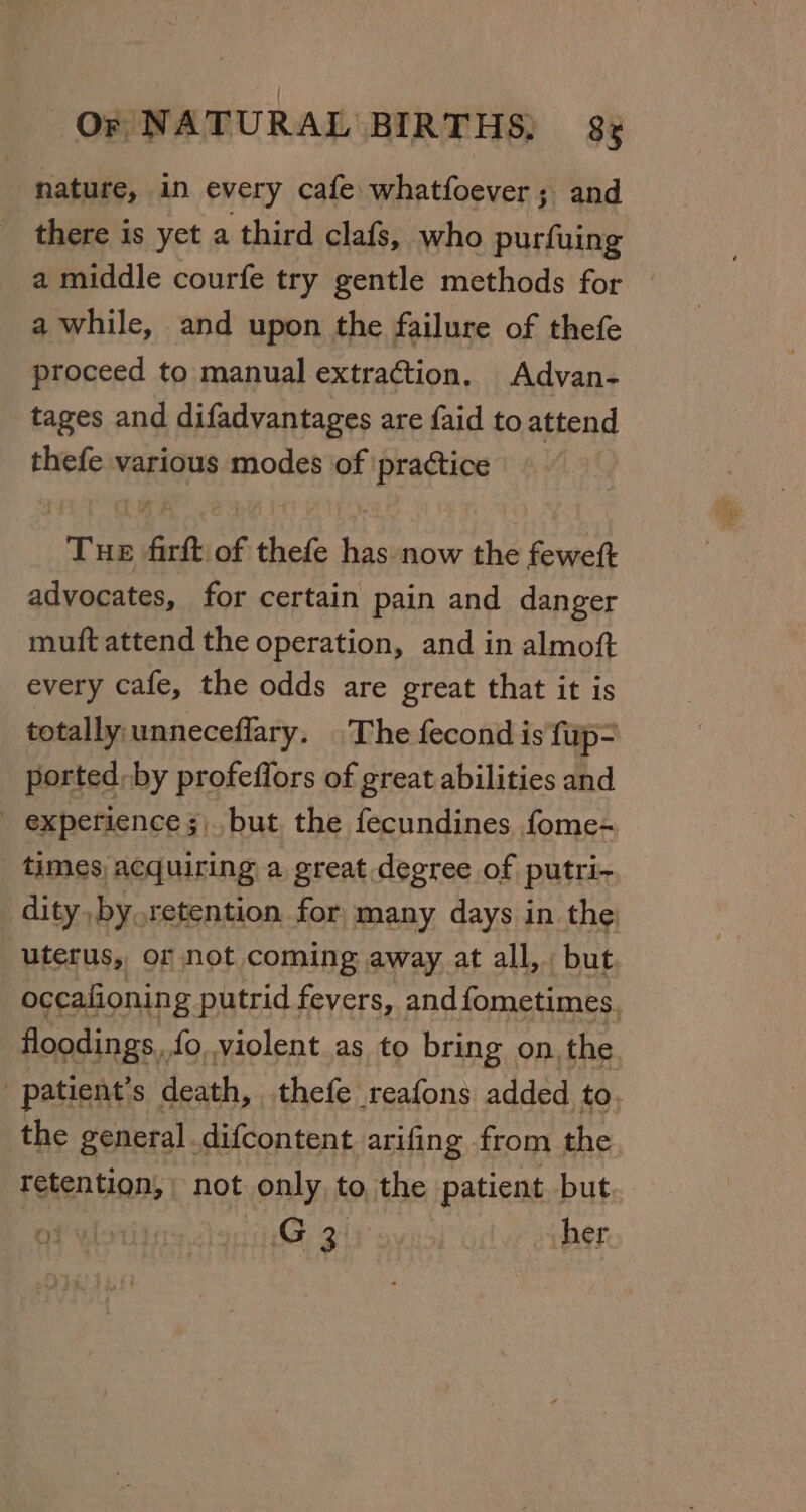 hature, in every cafe whatfoever; and there is yet a third clafs, who purfuing a middle courfe try gentle methods for a while, and upon the failure of thefe proceed to manual extraction, Advan- tages and difadvantages are faid to attend thefe various modes of practice | Tue firft of thefe has now the fewett advocates, for certain pain and danger muft attend the operation, and in almoft every cafe, the odds are great that it is totally unneceflary. The fecond is firp- ported; by profeffors of great abilities and - experience ;,. but the fecundines fome- times acquiring a great degree of putri- dity by.retention for many days in the; uterus, or not coming away at all,. but. occafionin g putrid fevers, and fometimes, floodings,, fo,,violent as to bring on, the ; patient’ S death, thefe reafons added to. the general difcontent arifing from the retention, not only, to the patient, but, | ‘GB 2ir: her