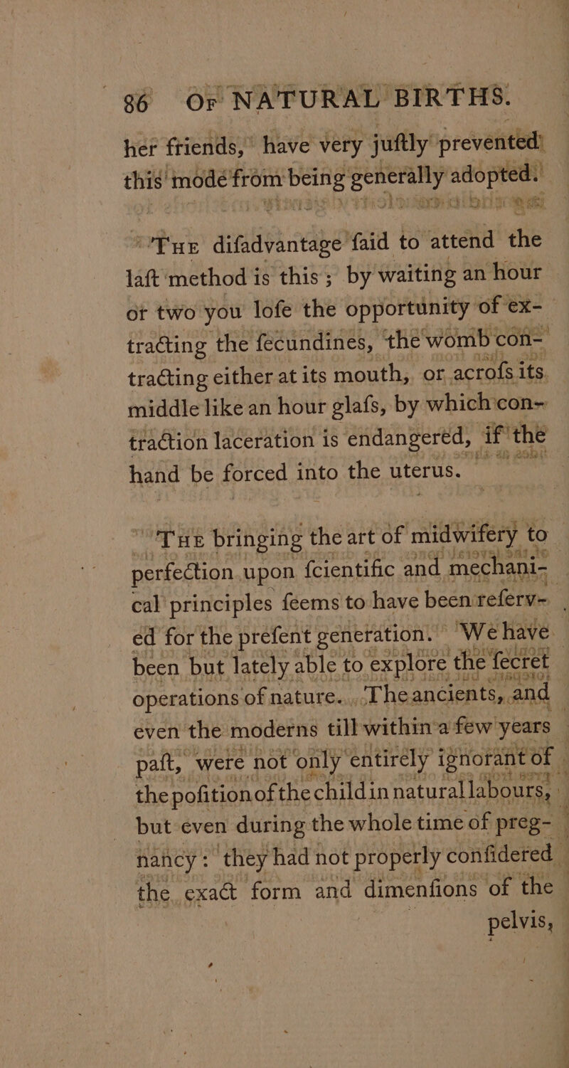 her friends,” have very juftly prevented) this’ ‘mode as agi Seep ingeae ae 3 OTHE aitiiPiandbe faid to ‘attend the lat method i is this; by waiting an hour ot two you lofe the opportunity of ex-_ tracting the fecundines, the womb con- tracting either at its mouth, or acrofs its. middle like an hour glafs, by which con- traction laceration is endangered, if the hand be forced ga SS Pail Medial oT We bringing the art of cai to perfection upon fcientific and mechani- ) cal principles {eems to have been referv- : ed for the prefent generation. ‘We have. been. but lately able to explore the fecret operations of nature. The ancients, and _ even the moderns till within-a few years . pat, were not only’ entirely ignorant Of | the pofition of the child: in natural labours, but even during the whole time of preg- | nancy : they had not properly confidered _ the exact form and dimenfions of the | peivas Ps Cd - t