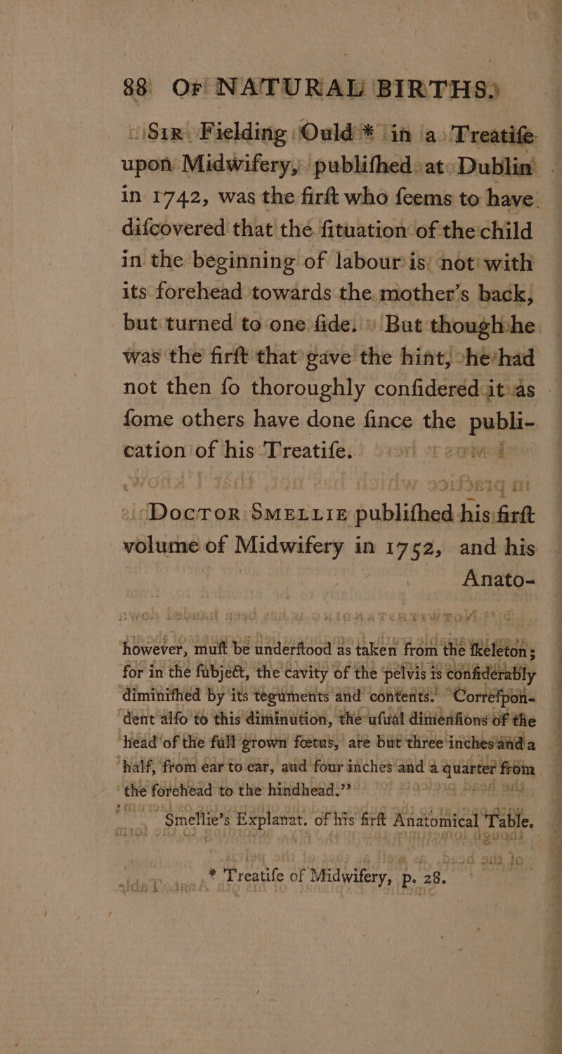 difcovered that the fituation of the child in the beginning of labour is not with its forehead towards the mother’s back, was the firft that gave the hint, -he*had not then fo thoroughly confidered it as fome others have done fince the publi- cation of his ‘Treatife. wi ot exrived oe re ori iz 4 } cz Sti 1 Doctor Se oublithed his firtt Anato- o2R Piw Pow Ria: however, muft be underftood as taken from the fkeleton; : for in the fubjet, the cavity of the ‘pelvis 7 1s con fiderably ‘diminifhed by ‘its tezuments and’ contents. Correfpoh- ‘dent alfo to this diminution, the ufual dimenfions of the ‘head'of the full grown foetus, ate but three: ‘inchesain@a “half, from ear to ear, aud four inches and a ihren’ from ; the forchead to the hindhead.”’ ie DESH Sig Lies ay taf BM G oi3 io int Treatife of Nedwieeys | ps bs | See gen ee ee SR ins ak