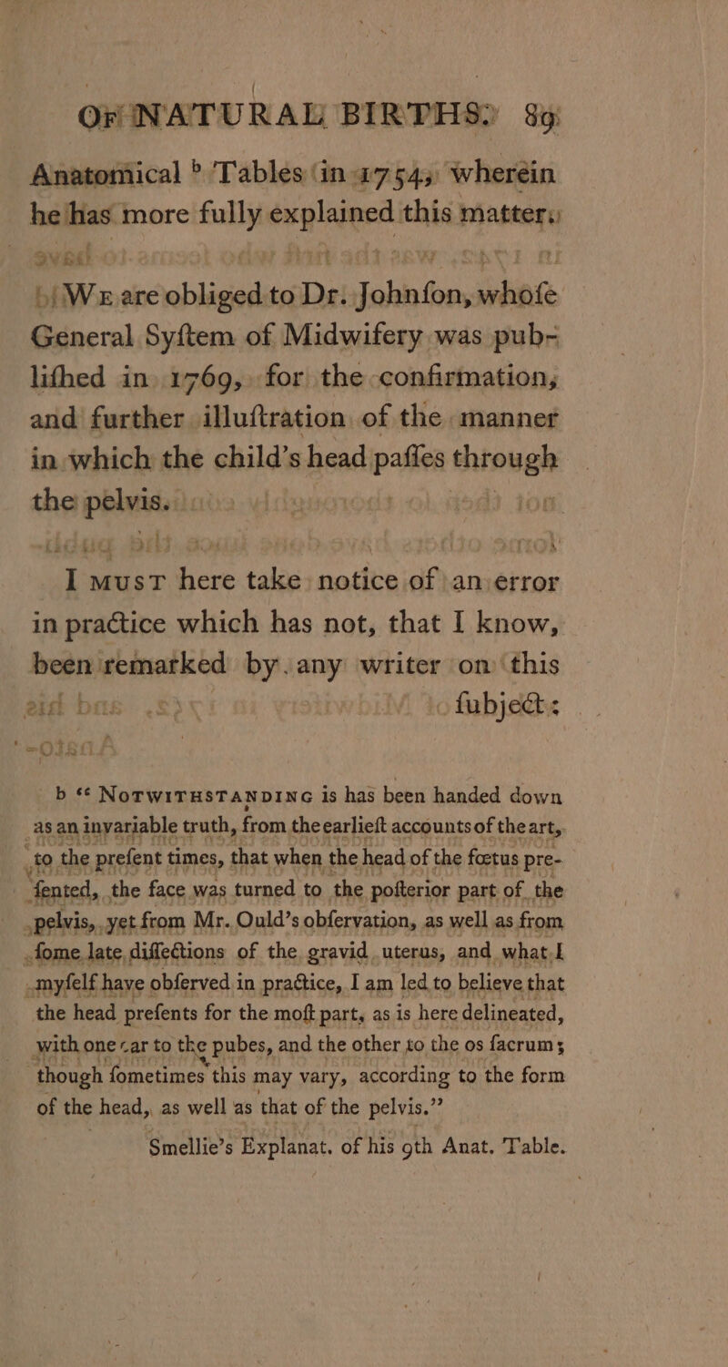 Anatomical &gt; Tables (in 27545 wherein he has more sree ners this matter; aY¥ if é) »| Weare obliged to De. Takis shen aE Syftem of Midwifery was pub- lifhed in. 1769, for the confirmation, and further illuftration of the manner in which the child’s head pall — the hips Sli s a hei here take notice of an error in practice which has not, that I know, men) remarked by. any writer on this aid bas .=&gt; oo fubjedt: *¢ NoTWITHSTANDING is has been handed down _asan eptaakyh truth, from the earlieft accounts of the art, “te to. the prefent times, nae when the head of the foetus pre- | ‘fented, the face was turned to the pofterior part of the pelvis, yet from Mr. Ould’s obfervation, as well as from fome. late diffeCtions of the gravid uterus, and what el -myfelf have obferved in prattice, I am led to believe that “the head prefents for the moft part, as is here delineated, with one car to the pubes, and the other to the os facrums though fometimes this may vary, according to the form of the head,, as well as that of the pelvis.” Smellie’s Explanat. of his gth Anat. Table.