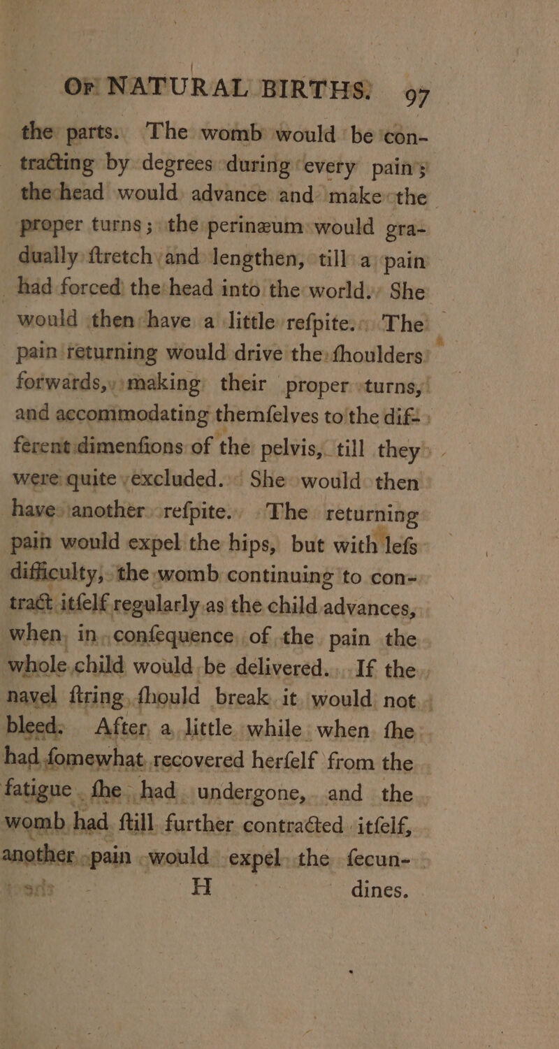 the parts. The womb would ‘be ‘con- _ tracting by degrees during every pain’y thehead would advance and make:the proper turns; the perineum: would gra- dually ftretch and lengthen, till: a pain | had forced) the: head into the world. She would then have a little refpite.) The ‘ pain returning would drive the: thoulders: forwatds,,:making their proper :turns,' and aecommodating themfelyes to'the dift » ferent:dimenfions of the pelvis, till they» were quite yexcluded.’ She would then have: \anotherrefpite.. . The wi“ paii would expel the hips, but with lefs difficulty, the womb continuing to con- tract ittelf regularly.as the child advances, when, in,,confequence, of the pain the whole. child would. be delivered... If the navel fring, fhould break. it. would: not.- bleed: After, a little while. when the had fomewhat, recovered herfelf from the fatigue . fhe. had. undergone,. and the. womb, had. fill. further contracted. itfelf, another. pain would expel the fecun-— boris Hi 3 dines.