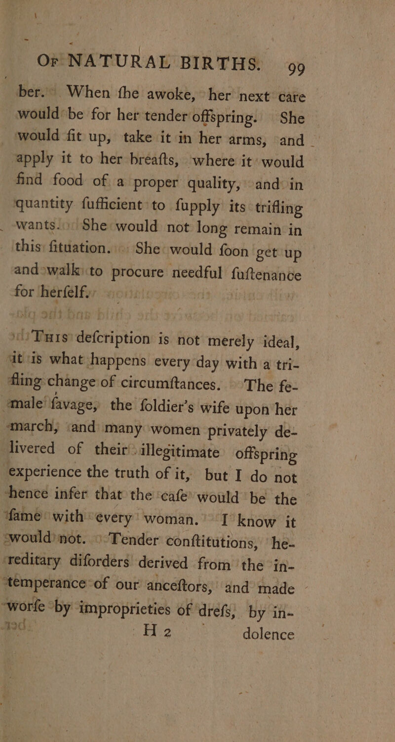 ber... When the awoke, her next: care would’ be for her tender offspring. She would fit up, take it in her arms, and _ apply it to her breafts, where it would find food of. a proper quality, and: in quantity fufficient to fupply its trifling . wants... She would not long remain in this: fituation. . She would {oon getup — and walk: to procure needful fedrerenve for rs i ne | | a Warse? GF seltrichice is not merely ideal, at is what happens every day with a tri- dling: change of circumftances. The fe- male favage, the foldier’s wife upon her ‘march, ‘and many ‘women privately de- livered of their’ illegitimate offspring experience the truth of it, but I do not hence infer that the ‘cafe’ would be the © ‘fame: with: every woman. I’ know it swould’ not. © Tender conttitutions, he- teditary diforders derived from the ‘in- “temperance of our’ anceftors, and made ' “worfe “by improprieties of drefs, by in- 20. He dolence