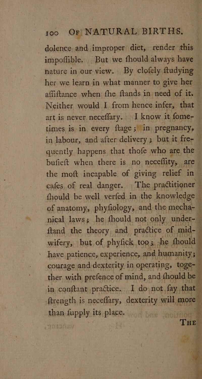 - dolence. and improper diet, render this impoflible. . But we fhould always have nature in our view. By clofely ftudying — her we learn in what manner to give her — affiftance when: fhe ftands in need of it. ; Neither would I from hence infer, that | art is never neceflary. I know it fome- times is in. every ftage ; im pregnancy, in labour, and after delivery ; but it fre- quently happens that thofe who are the ¥ bufieft when there is no neceflity,.. are | the moft incapable of giving relief in cafes. of real danger. . The practitioner : fhould be well verfed in the knowledge — of anatomy, phyfiology, and. the mecha-  nical laws; he fhould not only. under-_ ftand the theory and practice | of. mid- ; wifery, but of phyfick. too 5. che fhould have patience, experience, and humanity; courage and dexterity in operating, toge- ther with prefence of mind, and thould be be in eanrtaph Penance I do) not. bi st haa iopply its place.