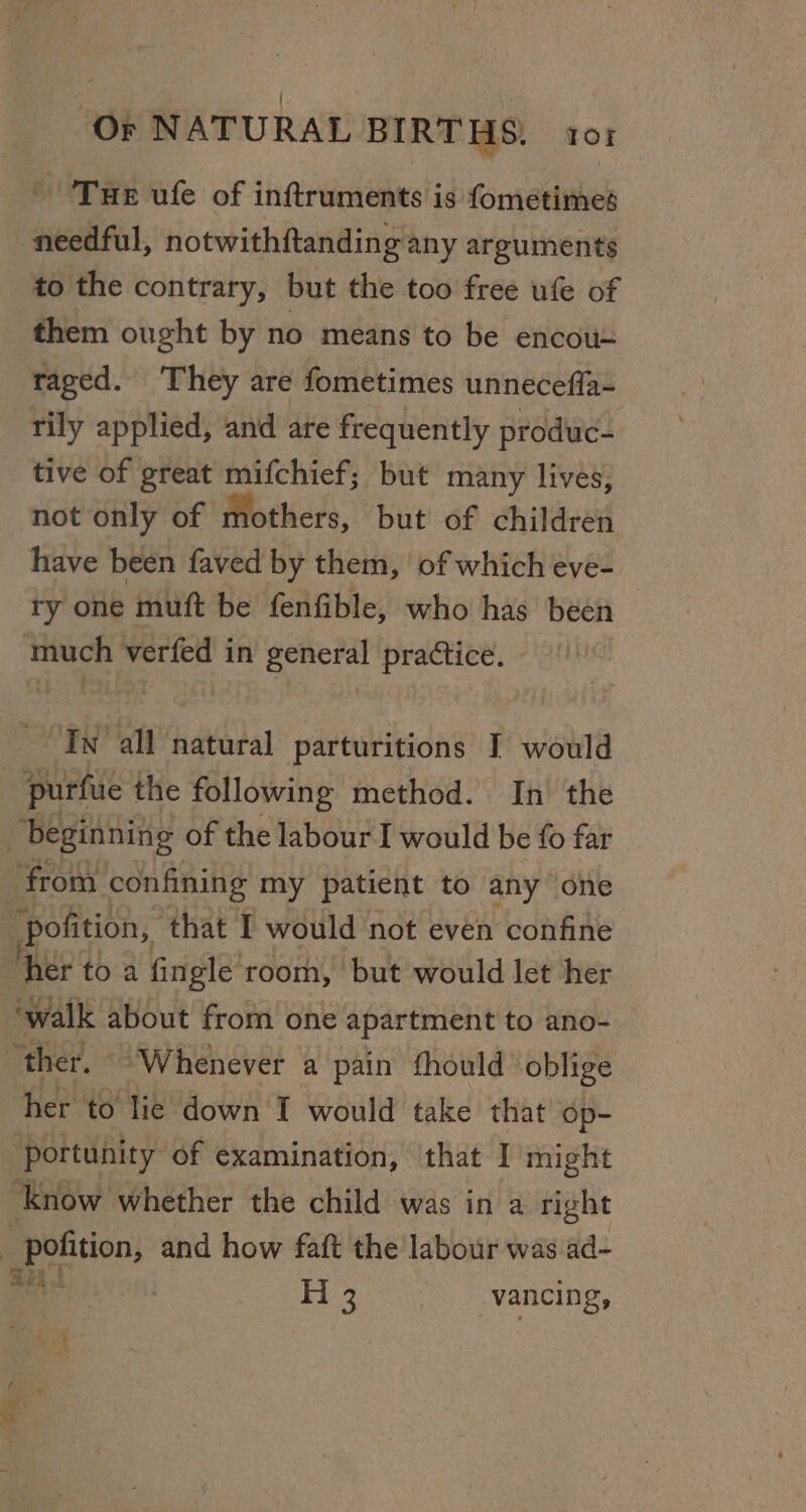 Tue ufe of inftruments is fometimes needful, notwithftanding any arguments to the contrary, but the too free ufe of them ought by no means to be encou= taged. They are fometimes unneceffa- tily applied, and are frequently produc- tive of great mifchief; but many lives, not only of Mothers, but of children have been faved by them, of which eve- ry one muft be fenfible, who has been much verfed in general practice. Tw all natural parturitions I would purfue the following method. In the | ‘beginning of the labour I would be fo far from: confining my patient to any one pofition, ‘that I would not even confine her to a fingle room, but would let her ‘walk about from one apartment to ano- | ‘ther. “Whenever a pain thould oblige her to lie down I would take that op- portunity of examination, ‘that I might ‘know whether the child was in a right _ pofition, and how fait the labour was ad- oy H 3 vancing,