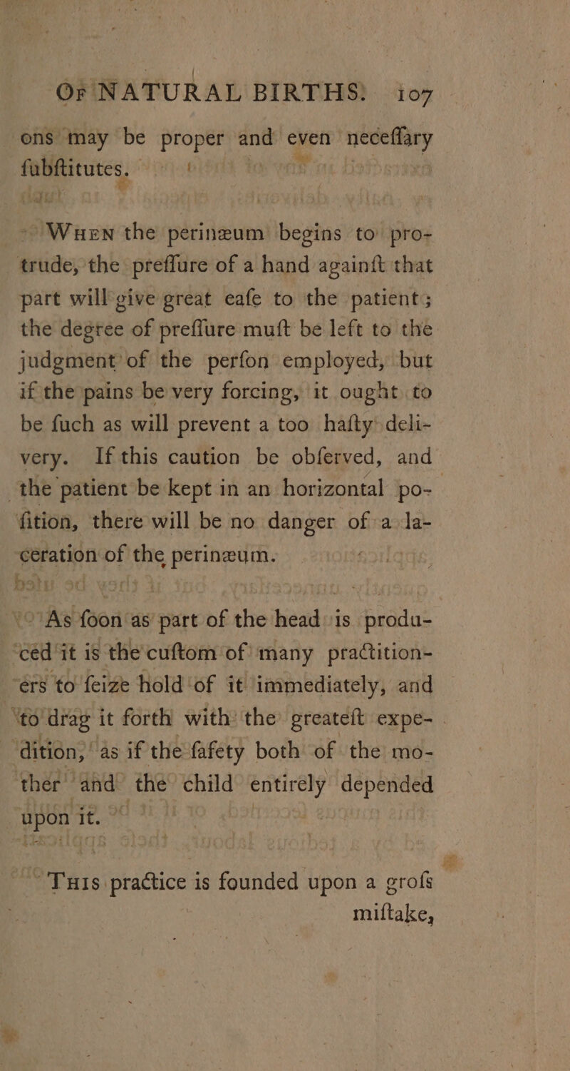 ens may be proper and even diigo gaia Fal | ~ Wuen the perineum begins to pro- trude, the preflure of a hand againit that part will give great eafe to the patient; the degree of preflure muft be left to the judgment of the perfon employed, but if the pains be very forcing, it ought to be fuch as will prevent a too hafty deli- very. If this caution be obferved, and the patient be kept in an horizontal po- fition, there will be no danger of a la- ceration of the perineum. | &gt;’ As foon as part of the head is produ- ‘céd ‘it is the cuftom of many practition- ‘ers to feize hold ‘of it immediately, and — ‘to drag it forth with’ the’ greateft expe- . e dition, 45. it the fafety both of the mo- ther’ and: the child entirely depended upon it, od ~ Tuts practice is founded upon a grofs miftake,