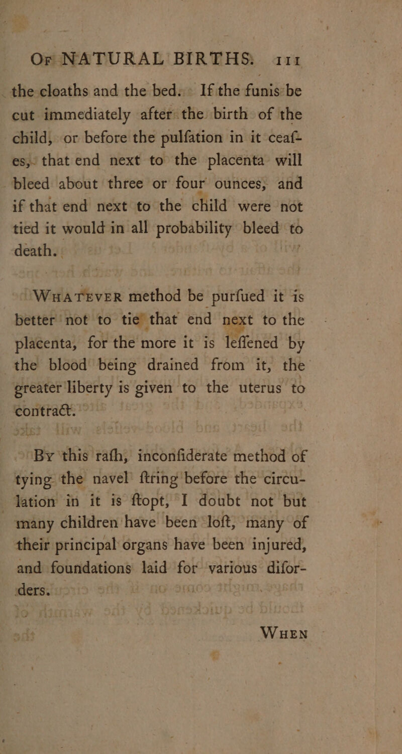 _the cloaths and the bed. . If the funis:be cut immediately after the birth of the child, or before the pulfation in it ceaf- es, that end next to the placenta will bleed about three or four ounces; and if that end next to the child were not tied it would in all probability bleed to death. . elie Massy method be purfued it is better not to tie that end t to the placenta, for the more it is leffened by the blood being drained from it, the greater liberty is given to the uterus to contract. , . ‘By this rath, inconfiderate method of tying the navel’ {tring before the circu- lation in it is opt, I doubt not but many children have been loft, many of their principal: organs have been injured, and foundations laid for various difor- ders. GON WHEN