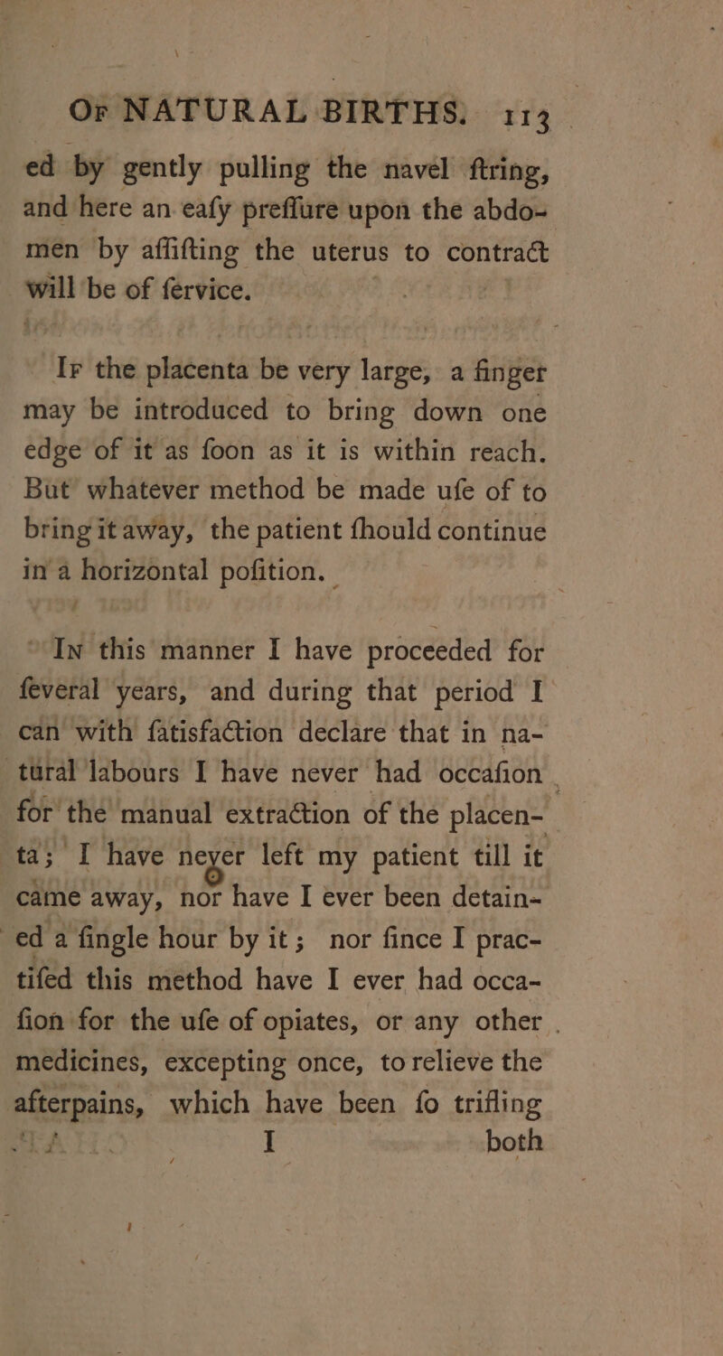 ed by gently pulling the navel firing, and here an eafy preffure upon the abdo- men by affifting the uterus to contract wl be of fervice. | Ir the plitents be very Pati a finger may be introduced to bring down one edge of it as foon as it is within reach. But whatever method be made ufe of to bring itaway, the patient fhould continue in a horizontal pofition. In this manner I have proceeded for feveral years, and during that period I can with fatisfaction declare that in na- tural labours I have never had occafion for’ the’ manual extraction of the placen- ta; T have neyer left my patient till it came away, nor have I ever been detain- ed a fingle hour by it; nor fince I prac- tifed this method have I ever had occa- fion for the ufe of opiates, or any other | medicines, excepting once, to relieve the afterpains, which have been {0 trifling ot ae . I both