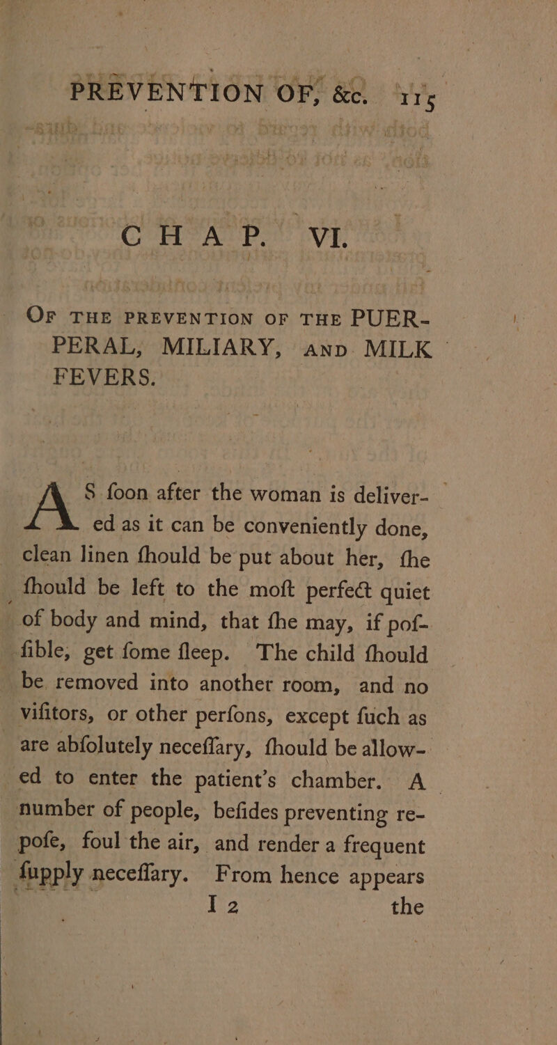 CHAP. VI OF THE PREVENTION OF THE PUER- PERAL, MILIARY, anv. MILK © FEVERS. A S foon after the woman is deliver- _ ed as it can be conveniently done, _ clean linen fhould be put about her, the fhould be left to the moft perfe&amp; quiet of body and mind, that the may, if pof- fible, get fome fleep. The child thould be removed into another room, and no vifitors, or other perfons, except fuch as _ are abfolutely neceflary, thould be allow- ed to enter the patient’s chamber. A number of people, befides preventing re- pofe, foul the air, and render a frequent fupply neceflary. From hence appears Bett 1 epi: the