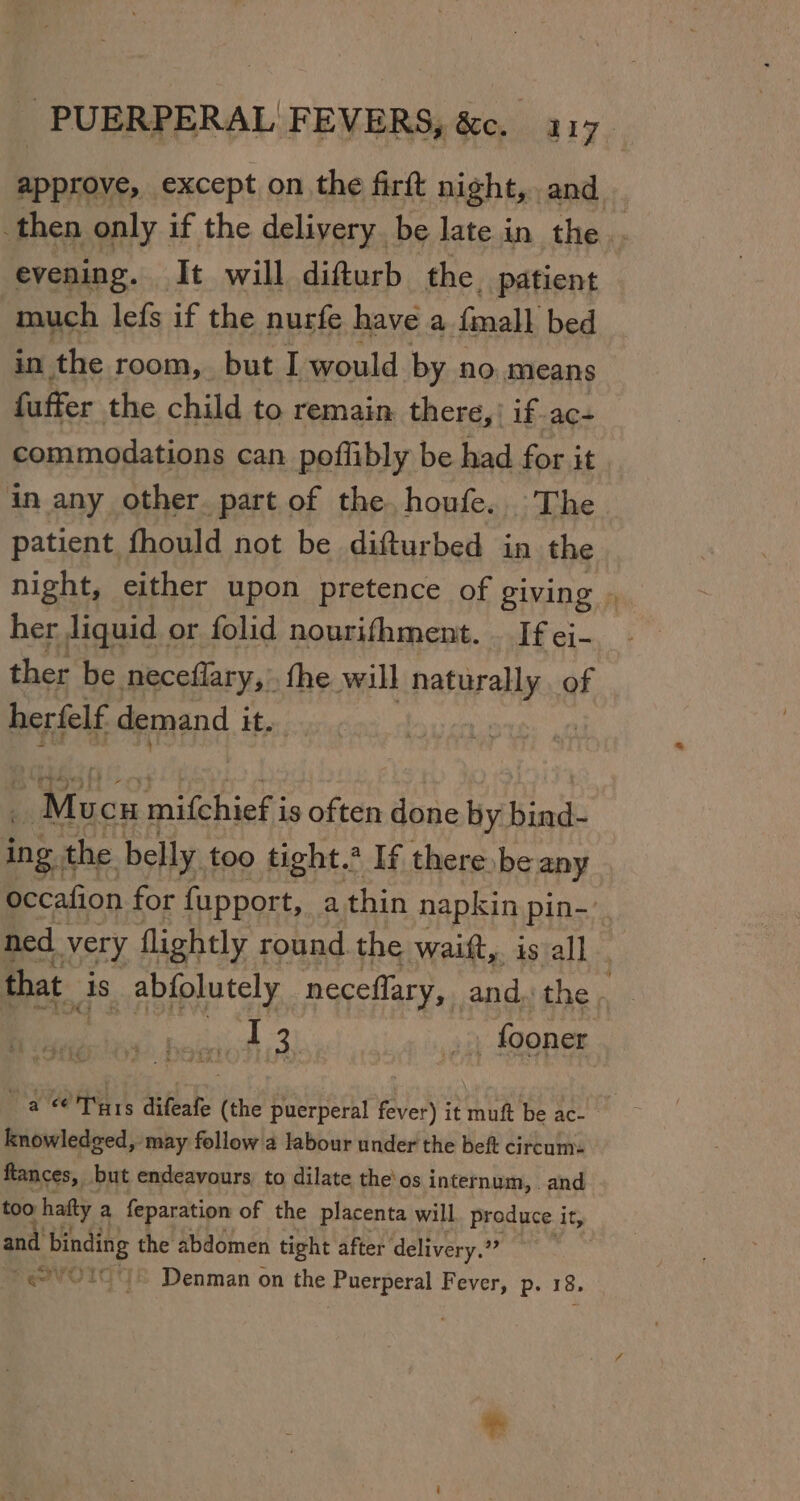 approve, except on the firft night, and then only if the delivery. be late in the evening. It will difturb the. patient much lefs if the nurfe have a fall bed in the room, but I would by no means fuffer the child to remain. there,) if ac- commodations can poflibly be had for it in any other. part of the. houfe. The patient fhould not be difturbed in the night, either upon pretence of giving . her liquid or folid nourifhment. _ If ej- ther be neceflary, fhe will naturally. of herfelf demand it. icc mifchief i is often done by bind- ing t the belly. too tight. If there, be any occafion for fupport, a thin napkin pin-’. ned very flightly round. the waift, is all that As abfolutely neceflary, and. the. - 13 | fooner a Tuts difeafe (the puerperal fever) it muft be ac- knowledged, may follow a labour under the beft circum- ftances, but endeavours, to dilate the'os internum, and too hatty a feparation of the placenta will produce it, and binding the abdomen tight after delivery.” “er Denman on the Puerperal Fever, Pp. 38,