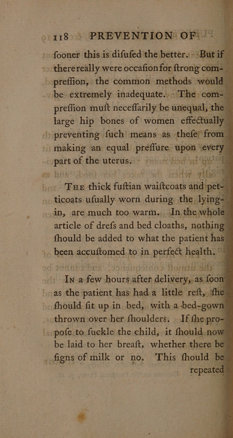 : +4118) PREVENTION OF). - fooner this is difufed the better. Buti if fi therereally were occafion for {trong com- _ preffion, the common methods would — be extremely inadequate... - - The. com-_ preffion muft neceffarily be unequal, the large hip bones of women effectually » preventing fuch’ means as. thefer from _ making an equal préflure: upon severy E - pa of the-uterisei? yricr Hsdat By a. iW itis “Tap thick fuftian Haieoa + at | ticoats ufually worn during the lying- ; in, are much too warm. In, the whole 2 article of drefs and bed cloaths, nothing fhould be added to what the patient has ».. been accuftomed to in perfect health, © ES fora SHe ies a pe Hour after delivery,.as, foon as the patient has hada little reft, ith 16 fhould fit up in bed, with a bed-gown thrown over her fhoulders: If eines . pofe to fuckle the child, it fhould, now be laid to her breaft, whether. there be be _ figns of milk or no, This fhould— repeated