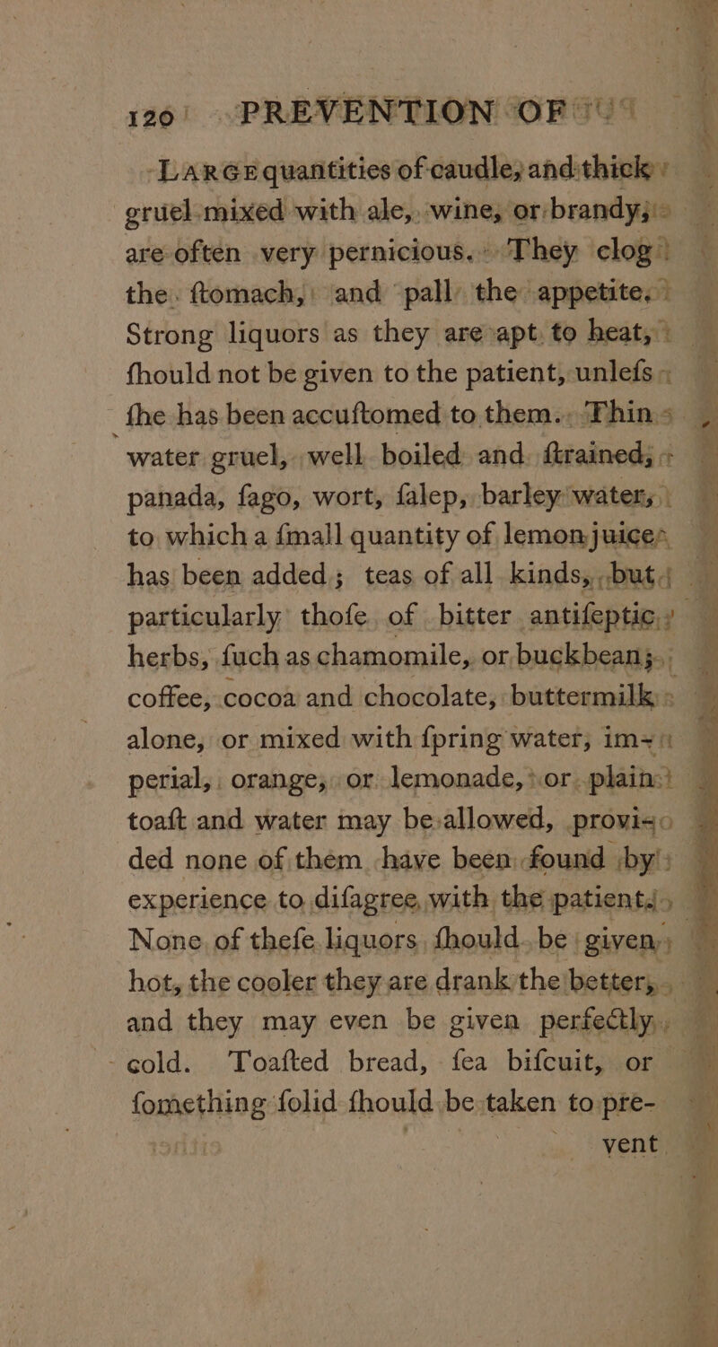 -LarGe quantities of caudle, and:thick ’ gruel-mixed with ale, wine, or/brandyj&gt; are often very pernicious. They clog) — the. ftomach,: and pall the appetite. — Strong liquors as they are-apt, to heat, . fhould not be given to the patient, unlefs~ _ fhe has been accuftomed to them. Thins. water gruel, well boiled and. trained; - panada, fago, wort, falep, barley water, to which a {mall quantity of lemonjuices has been added; teas of all. kinds, but. * particularly. thofe of bitter antifeptic., herbs, fuch as chamomile, or buckbean;,. coftee, cocoa and chocolate, buttermilk: 2a alone, or mixed with {pring water, im-= perial,, orange, or lemonade, sor. plain} toaft and water may be:allowed, proviso ded none of them have been: found by’: experience to difagree, with the patients. &gt; 3 None of thefe liquors fhould..be ‘given, &amp; hot, the cooler they are drank the better, 33 Pe and they may even be given perfectly, &amp; ipahenitns: folid fhould be taken topre- — oe