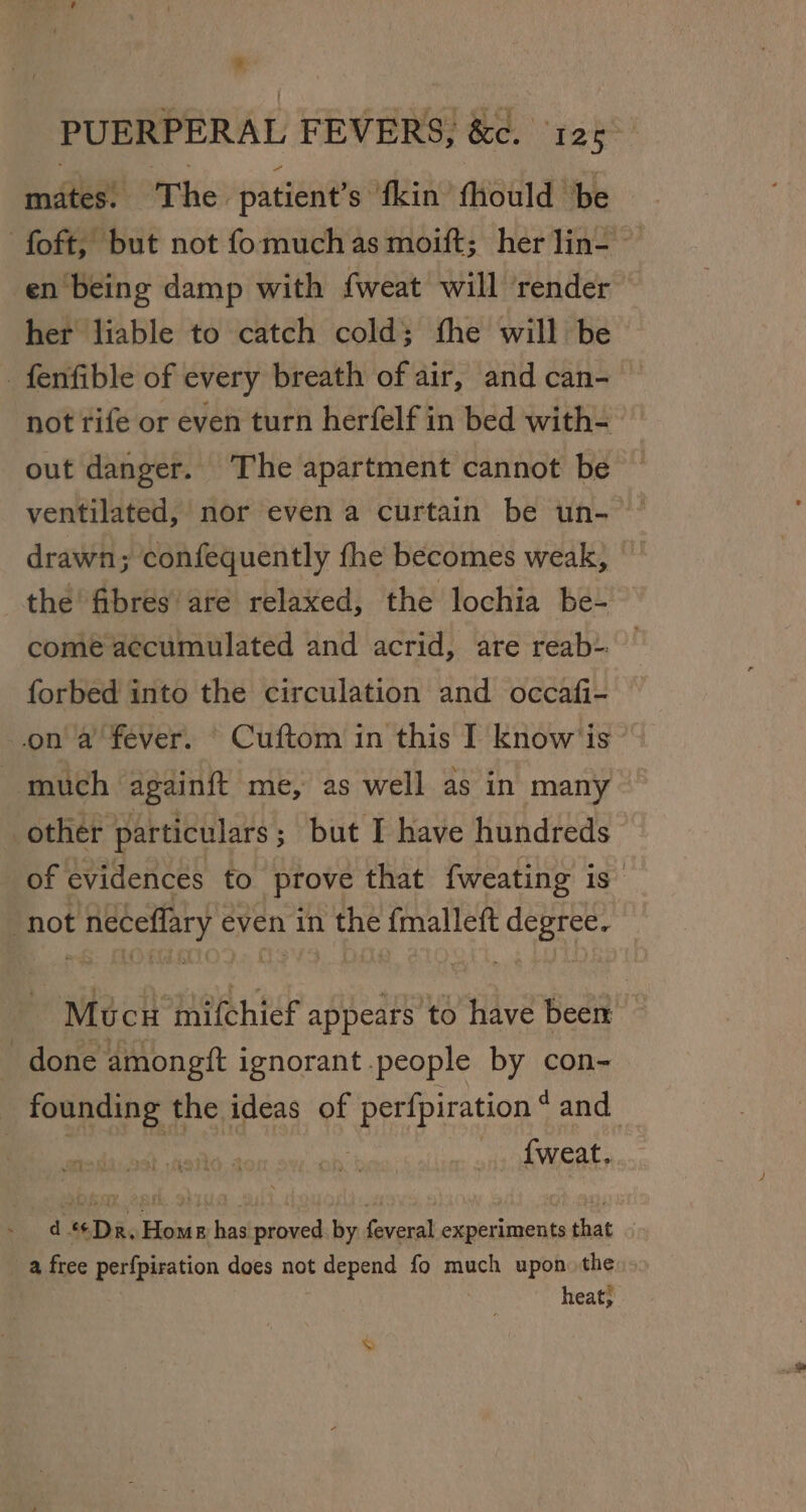 * PUERPERAL FEVERS, &amp;c. ‘125 mates. The patient’s fkin fhould be -foft, but not fomuchas moift; her lin- en being damp with fweat will ‘render her liable to catch cold; the will be _fenfible of every breath of air, and can- not rife or even turn herfelf in bed with- out danger. The apartment cannot be drawn; confequently the becomes weak, the fibres are relaxed, the lochia be- come accumulated and acrid, are reab-: forbed into the circulation and occafi- on a fever, © Cuftom in this I know is much againft me, as well as in many | other particulars ; but I have hundreds of evidences to prove that fweating is not BAPE even in the fmalleft degree. Mucu mifchief appears to have beer done amongft ignorant people by con- ea te the ideas of a on and dt ‘Da. Home has proved. by feveral experiments that | a free perfpiration does not ar rane fo much upon the heat;