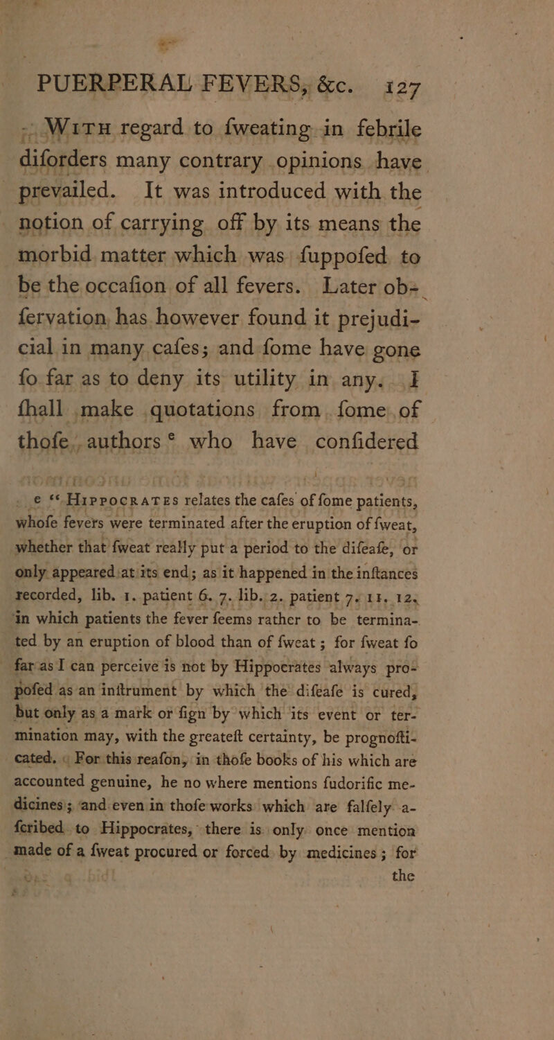 “eo PUERPERAL FEVERS, &amp;c. 127 -, WiTH regard to fweating in febrile diforders many contrary opinions have prevailed. It was introduced with the notion of carrying off by its means the morbid matter which was fuppofed to be the occafion of all fevers. Later ob=_ fervation, has however found it prejudi- cial in many cafes; and fome have gone fo far as to deny its utility in any. I fhall. make quotations from. fome.of thofe..authors® who have confidered Lae Pe Siian ca relates the cafes of fome attain whofe fevers were terminated after the eruption of fweat, whether that fweat really put a period to the difeafe, or only appeared:atiits end; as it happened in the inftances recorded, lib. 1. patient 6. 7. lib.:2. patient 7, 11, 12. ‘in which patients the fever feems rather to be termina- ted by an eruption of blood than of fweat ; for fweat fo _ farasI can perceive is not by Hippocrates always pro- pofed as an initrument by which ‘the’ difeafe is cured, but only as a mark or fign by which its event or ter- mination may, with the greateft certainty, be prognofti- cated. « For this reafon, in thofe books of his which are accounted genuine, he no where mentions fudorific me- dicines); ‘and even in thofe works which are falfely -a- {cribed. to Hippocrates, there is only once mention made of a fweat procured or forced» by medicines ; for ‘eas dt the