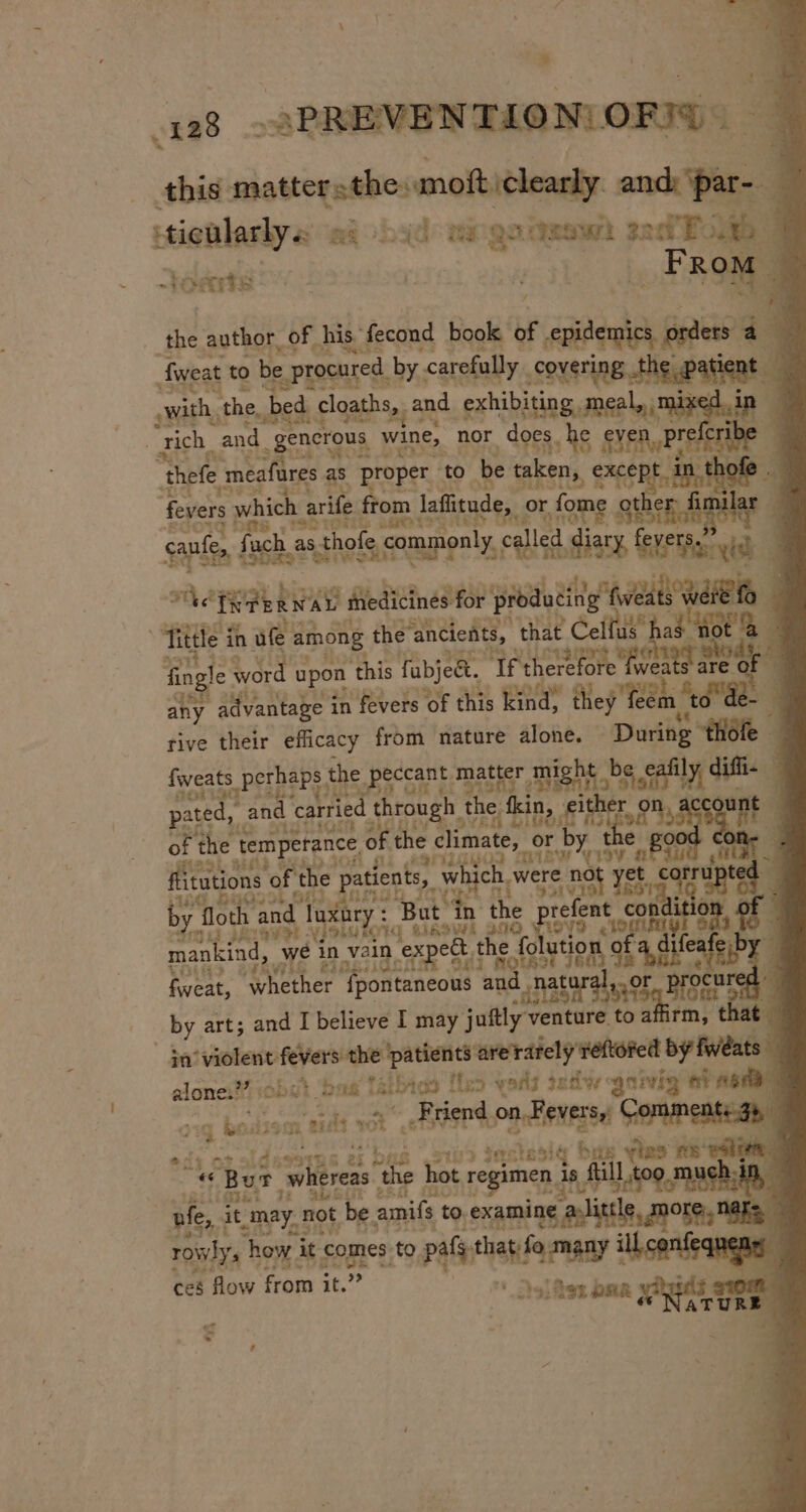 cr _.PREVENTION| OFT ~ this. mattersthesmoft clearly and: e 4 4 -ticularly« a Ot ad maga aeawh sad Bole | Sere ey FRom the. author, of his. fecond book of epidemics orders a fweat to be , procured by carefully Sovsting the patient | with, the, ‘bed _cloaths,, an and exhibiting meal, mi xe in . ‘Tich_ am “generous wine, nor does she ssn Pree c Ye “thefe t meafures as proper. to ‘be taken, ae ta fevers which arife from n laffitude, | or fome otl lar IMTS TOeits Bh cane fuch, as thofe commonly, cal ed diary, temo | ve T ERWAL medicines for producing’ wes neh | Tittle it in ule a among the ‘ancients, that Ceifus® 2§ not fngle word apon this Tabjea, ‘If a ae se oF 4 Tite ™ pated, and d carried through the. a fweats perhaps : the peccant m ‘matter oN mah ly difie ; unt ; were no 531 915. prefent con a wi lata j or aoa 1 fi sate padents, which. ry | “floth and d luxor : But in the $113 PRLS ) vfoLutorg cheers Aste) yey mankind, we in vain ex et, the. fo EUS ZeRVG E30 feat, whether Ypontaneous wae “natar _by art; and I believe I may juitly sabe jh affirm, that. in ‘violent fevers the ‘patients arerately’ reftored biting alone:”” j Obst. bast airbags | ites yang genie gnivig ele rm ig bosdssan tilt rot SER on Reverse GOPMneaiEaby ae f act o te idss 44% &amp; ex b (1% ons ste5iq eye tas ee oo ‘ * Burt whereas x hot regime (sf hes whtreas the hos regimen, i Lo hagas wife, it, may. not be: amifs to. examine thle rowly ‘ how. it « comes to bad ietehard ill, confequ nen» ces flow from it. &gt;» sold ig ORR RT TURE at. “ &gt; 7 ,