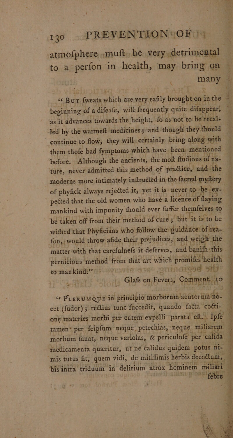 to a perfon in health, may bring on a HH, - es Rute {weats which are very eafily brought on: in the beginning of a difeafe, will frequently quite difappear, as it advances towards the height, fo as not to be recal- them thofe bad fymptoms which have been: mentioned ‘ture, never admitted this method of practice,’ and. the of phyfick always rejeCted it, yet it is never to be gex- pected that the old women who have a licence of flaying mankind with impunity fhould ever fuffer themfelves to be taken off from their method of cure ; ; but it is “to be wifhed that Phyficians who follow the guidance’ of rea- fon, would throw afide their prejudices, and weigh the matter with that carefulnefs it deferves, and petty Be this pernicious method from that art which profes health to mankind.’ once FHF &gt; At Glafs on sReracd ‘Comment, 10 &lt; ‘© PLERUMQUE in principio morboram eter iach one materies ‘morbi per cdtem expelli parata: eft. . Ipfe tamen* per feipfum ‘neque. petechias, neque “miliarem morbum fanat, neque variolas, &amp; periculofe per calida